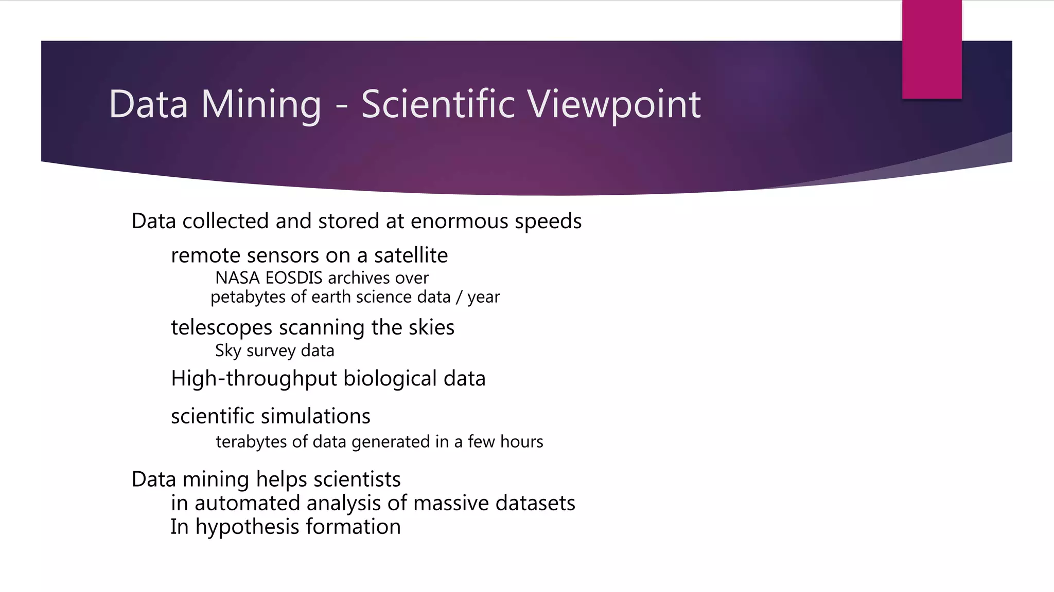 Data collected and stored at enormous speeds
remote sensors on a satellite
NASA EOSDIS archives over
petabytes of earth science data / year
telescopes scanning the skies
Sky survey data
High-throughput biological data
scientific simulations
terabytes of data generated in a few hours
Data mining helps scientists
in automated analysis of massive datasets
In hypothesis formation
Data Mining - Scientific Viewpoint
 