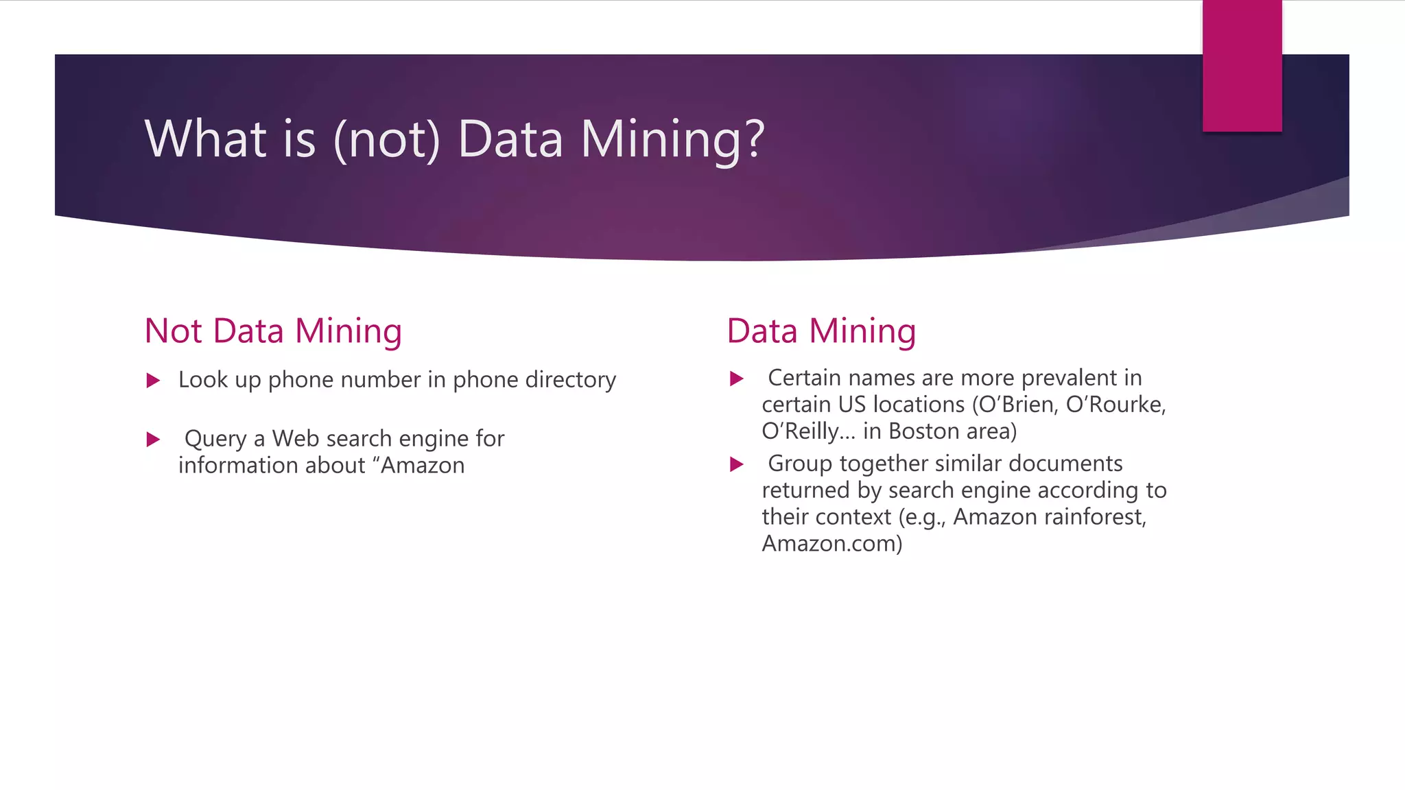 What is (not) Data Mining?
Not Data Mining
 Look up phone number in phone directory
 Query a Web search engine for
information about “Amazon
Data Mining
 Certain names are more prevalent in
certain US locations (O’Brien, O’Rourke,
O’Reilly… in Boston area)
 Group together similar documents
returned by search engine according to
their context (e.g., Amazon rainforest,
Amazon.com)
 