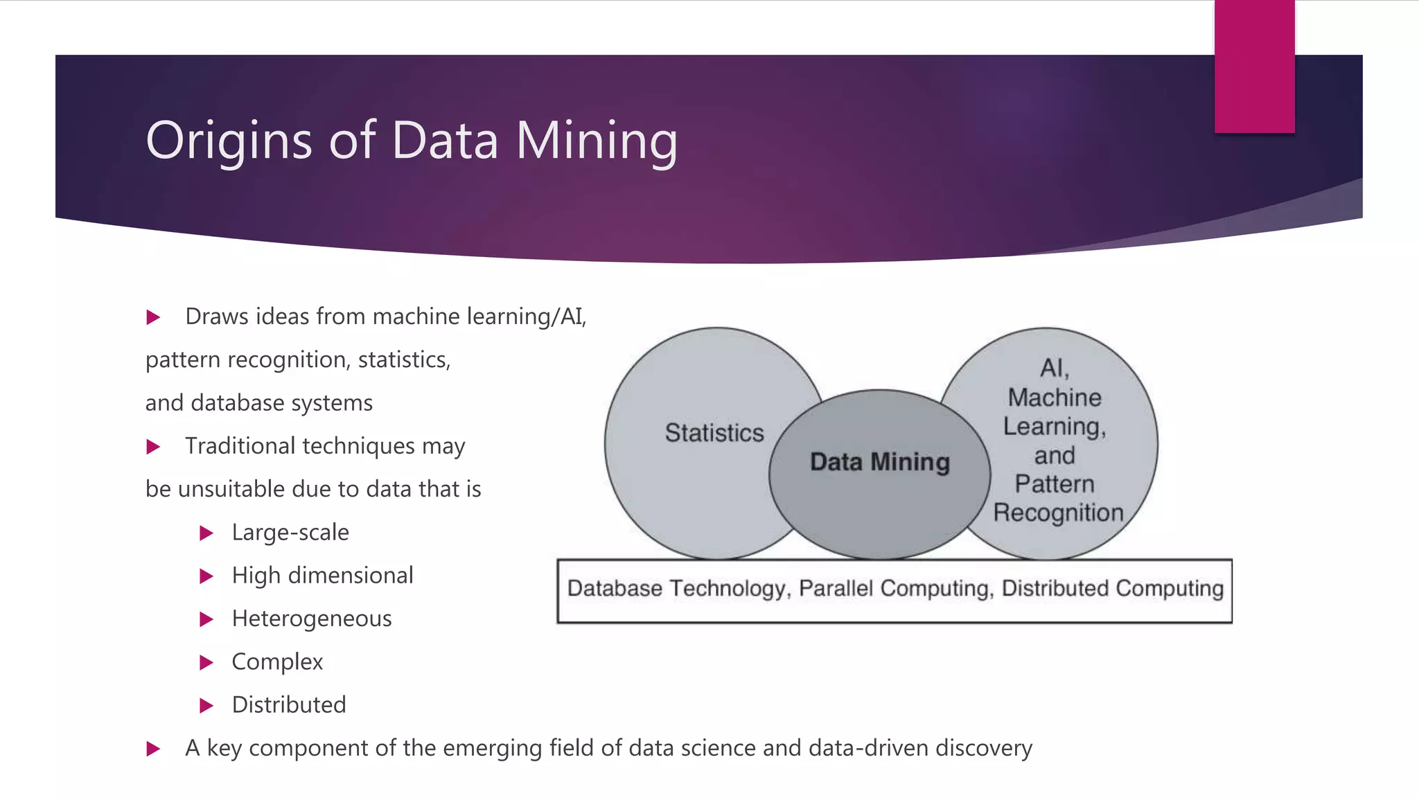 Origins of Data Mining
 Draws ideas from machine learning/AI,
pattern recognition, statistics,
and database systems
 Traditional techniques may
be unsuitable due to data that is
 Large-scale
 High dimensional
 Heterogeneous
 Complex
 Distributed
 A key component of the emerging field of data science and data-driven discovery
 