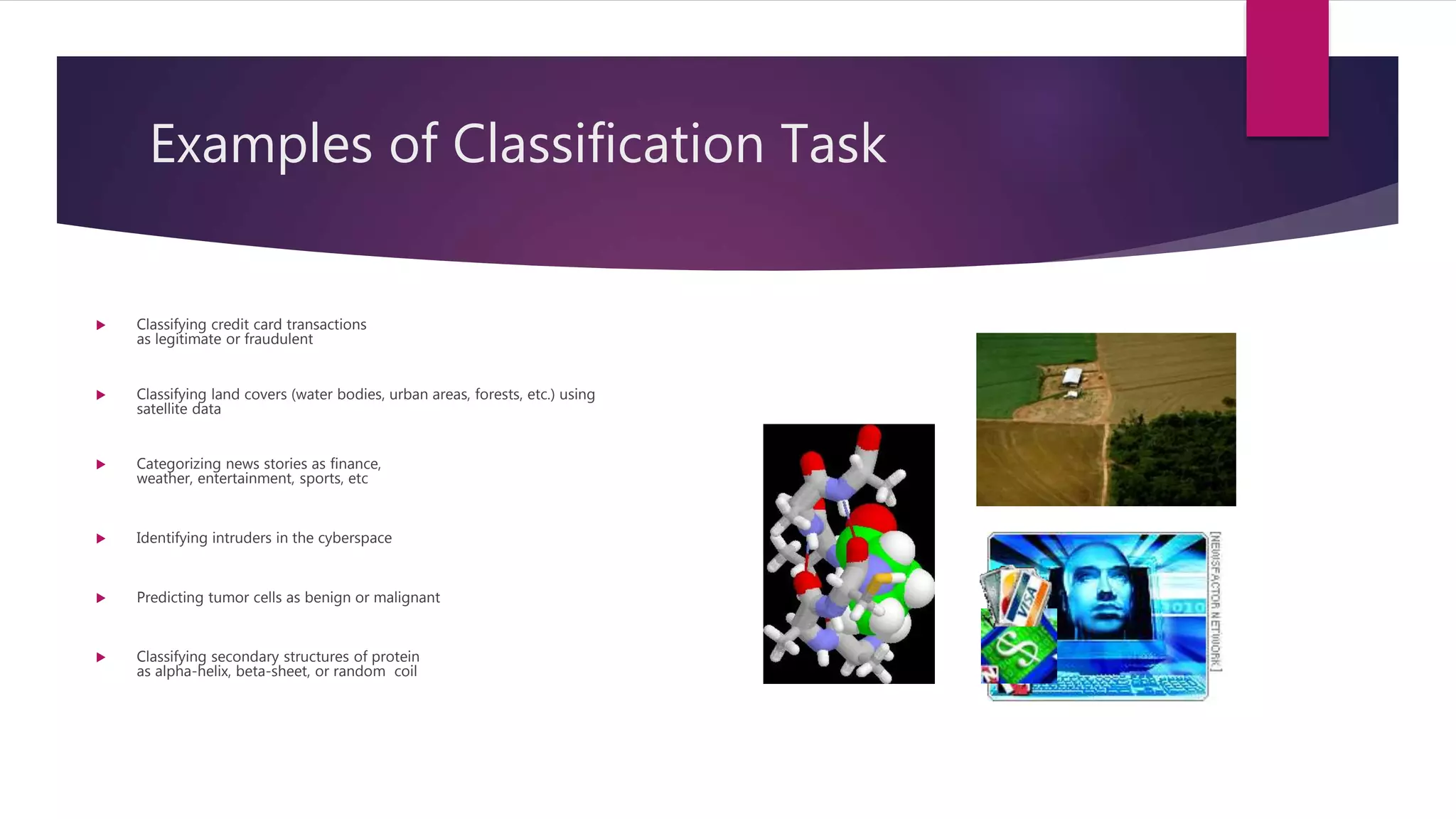 Examples of Classification Task
 Classifying credit card transactions
as legitimate or fraudulent
 Classifying land covers (water bodies, urban areas, forests, etc.) using
satellite data
 Categorizing news stories as finance,
weather, entertainment, sports, etc
 Identifying intruders in the cyberspace
 Predicting tumor cells as benign or malignant
 Classifying secondary structures of protein
as alpha-helix, beta-sheet, or random coil
 