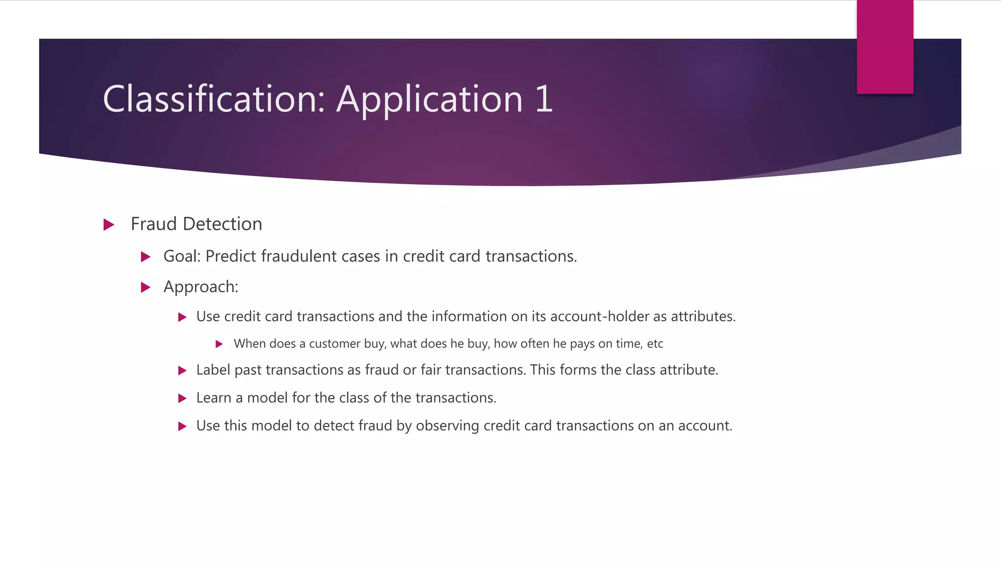 Classification: Application 1
 Fraud Detection
 Goal: Predict fraudulent cases in credit card transactions.
 Approach:
 Use credit card transactions and the information on its account-holder as attributes.
 When does a customer buy, what does he buy, how often he pays on time, etc
 Label past transactions as fraud or fair transactions. This forms the class attribute.
 Learn a model for the class of the transactions.
 Use this model to detect fraud by observing credit card transactions on an account.
 