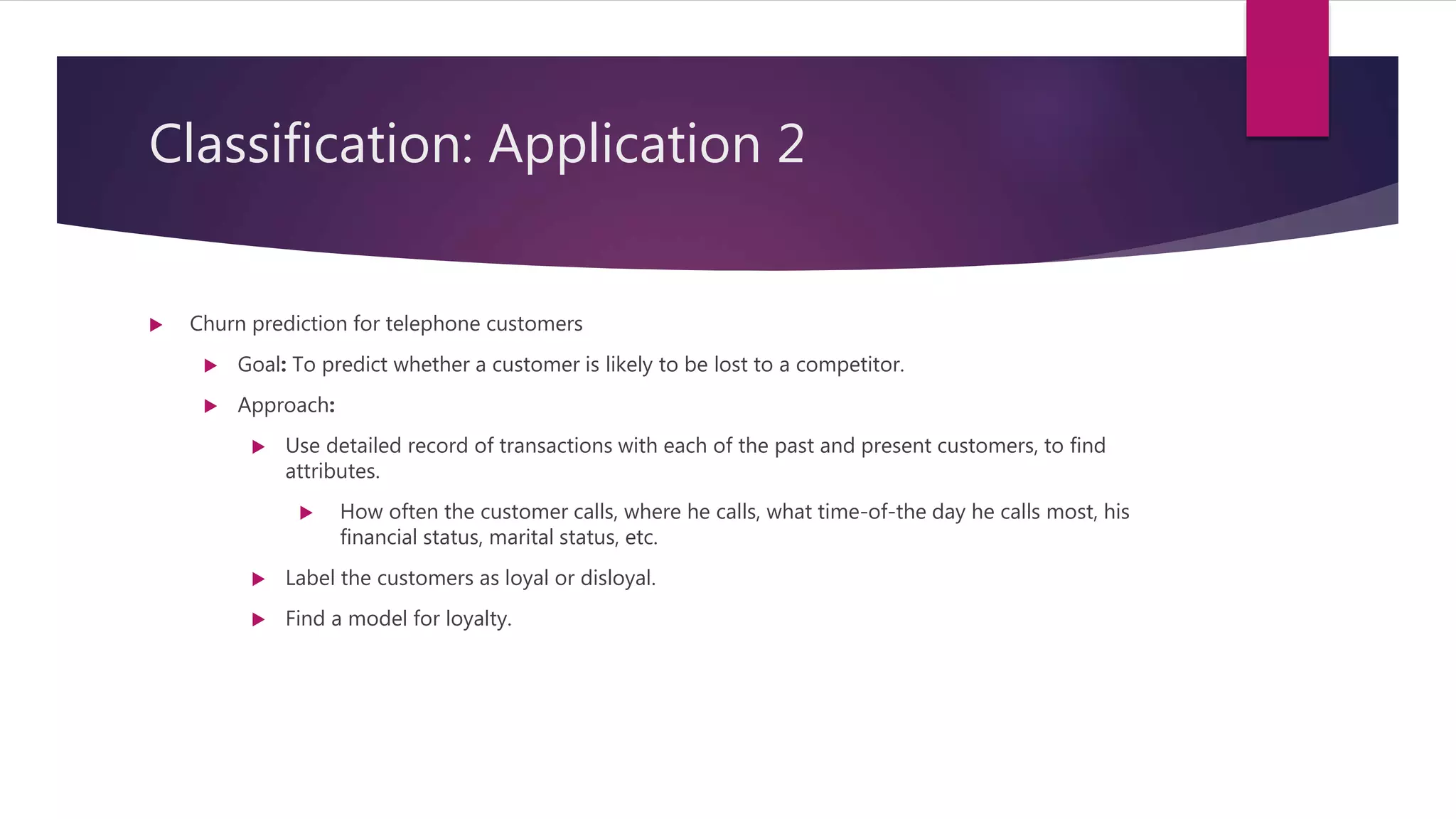 Classification: Application 2
 Churn prediction for telephone customers
 Goal: To predict whether a customer is likely to be lost to a competitor.
 Approach:
 Use detailed record of transactions with each of the past and present customers, to find
attributes.
 How often the customer calls, where he calls, what time-of-the day he calls most, his
financial status, marital status, etc.
 Label the customers as loyal or disloyal.
 Find a model for loyalty.
 
