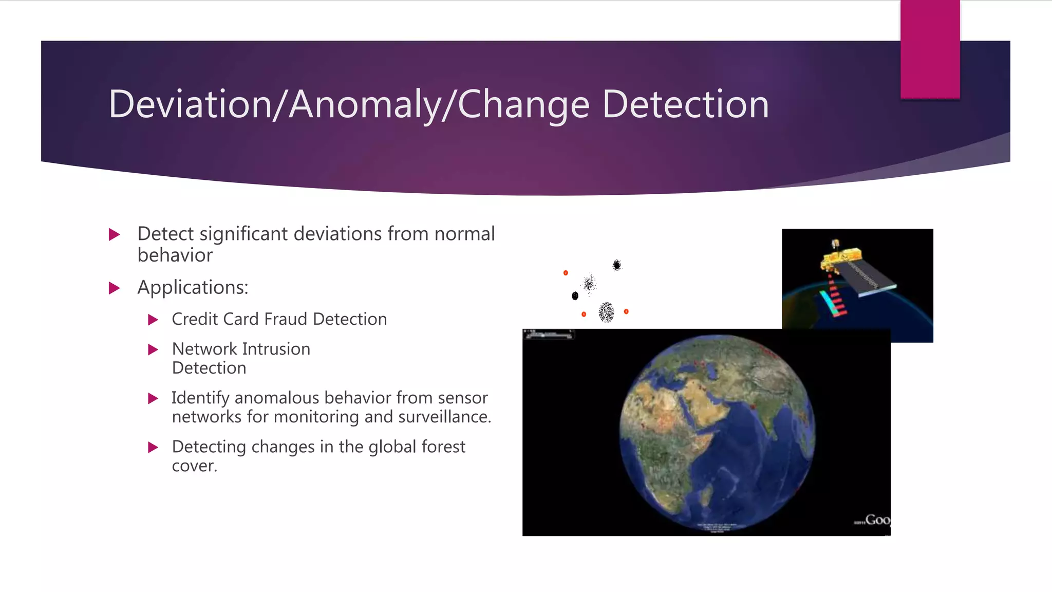 Deviation/Anomaly/Change Detection
 Detect significant deviations from normal
behavior
 Applications:
 Credit Card Fraud Detection
 Network Intrusion
Detection
 Identify anomalous behavior from sensor
networks for monitoring and surveillance.
 Detecting changes in the global forest
cover.
 
