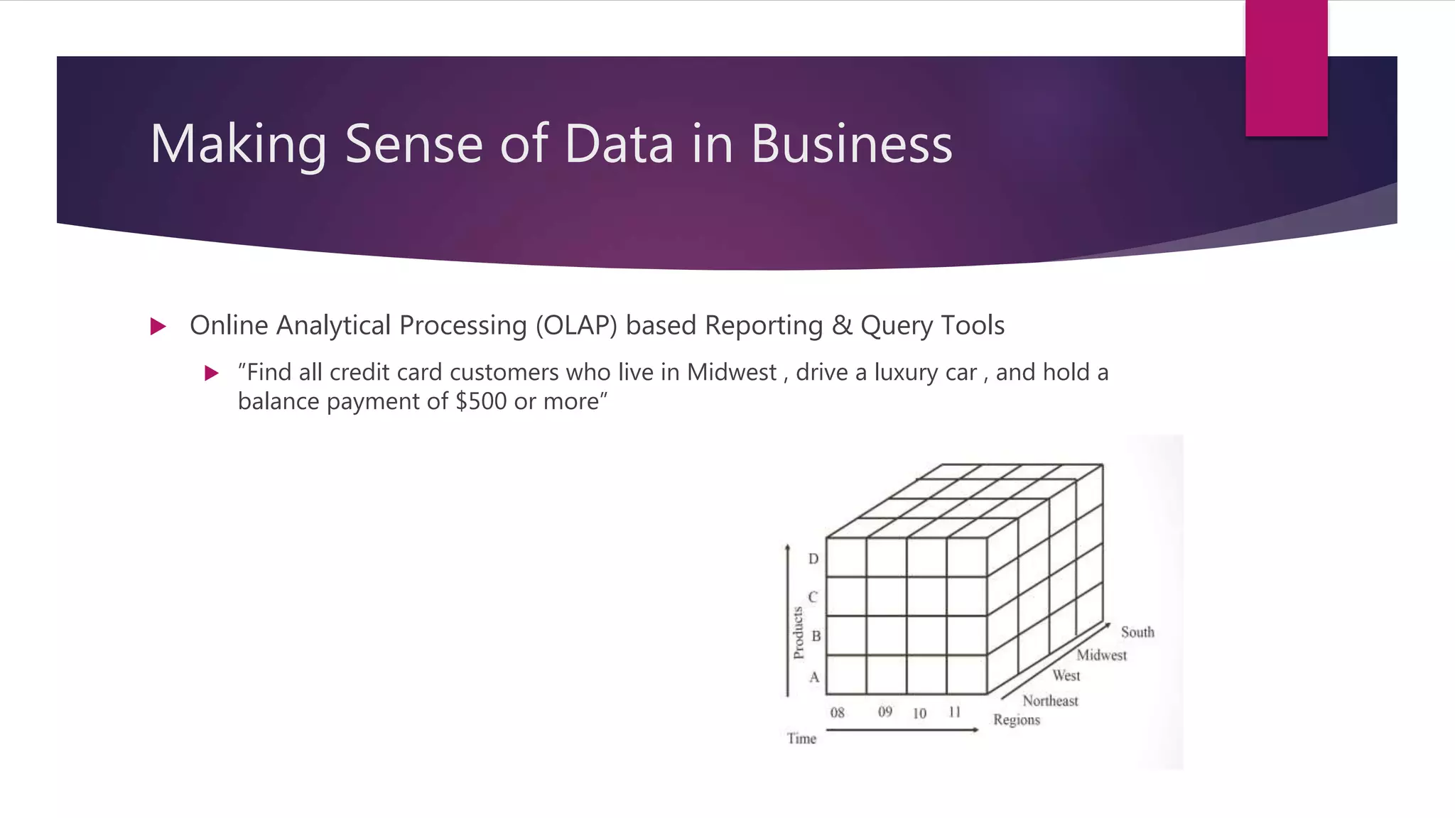Making Sense of Data in Business
 Online Analytical Processing (OLAP) based Reporting & Query Tools
 ”Find all credit card customers who live in Midwest , drive a luxury car , and hold a
balance payment of $500 or more”
 