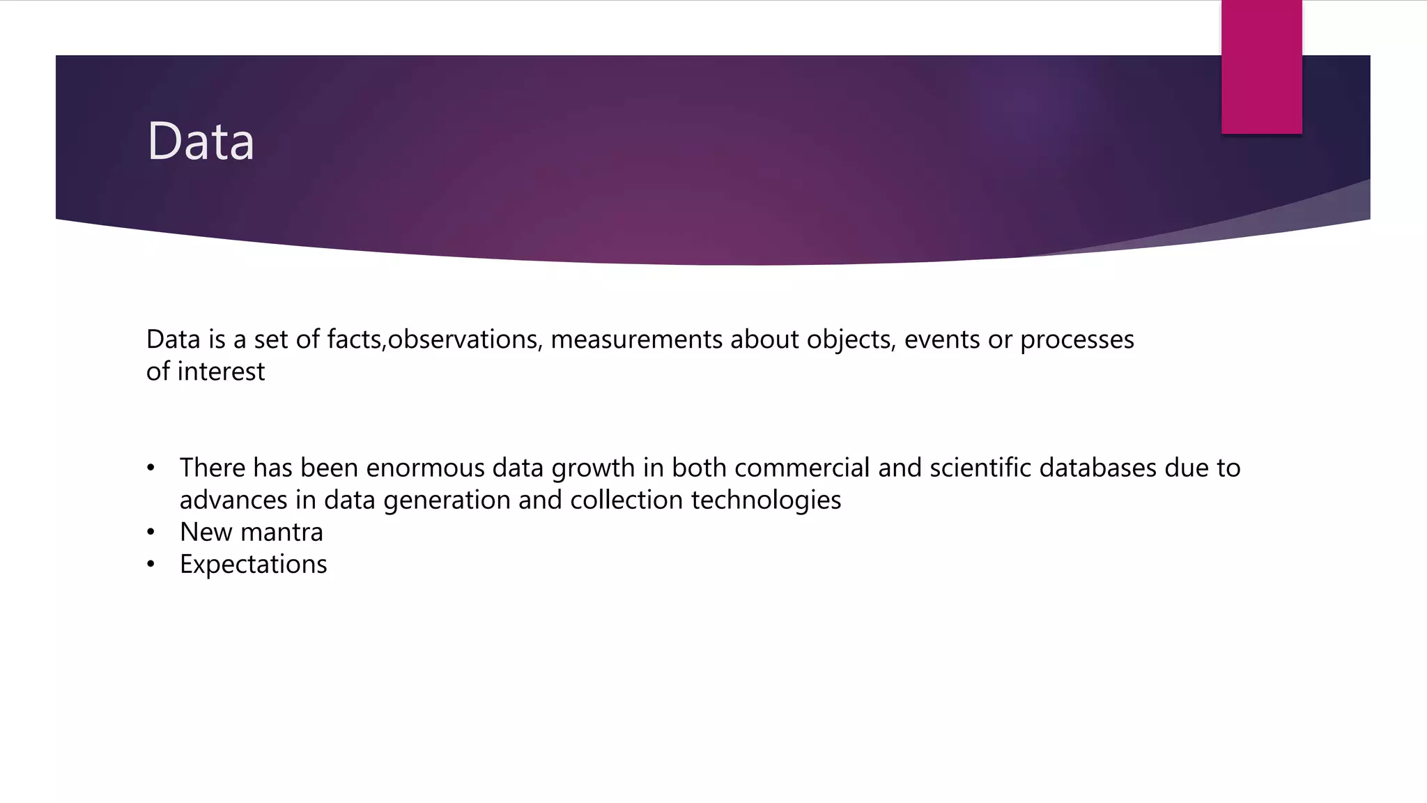 Data
Data is a set of facts,observations, measurements about objects, events or processes
of interest
• There has been enormous data growth in both commercial and scientific databases due to
advances in data generation and collection technologies
• New mantra
• Expectations
 
