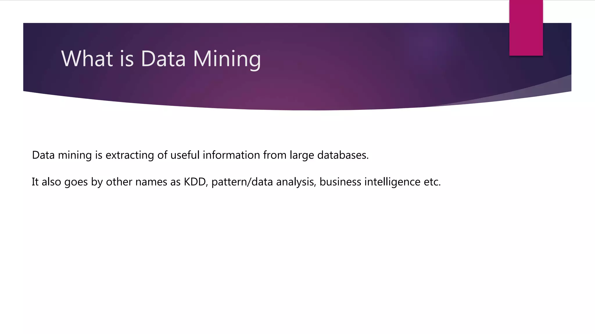 What is Data Mining
Data mining is extracting of useful information from large databases.
It also goes by other names as KDD, pattern/data analysis, business intelligence etc.
 