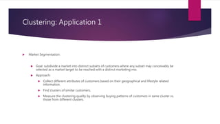 Clustering: Application 1
 Market Segmentation:
 Goal: subdivide a market into distinct subsets of customers where any subset may conceivably be
selected as a market target to be reached with a distinct marketing mix.
 Approach:
 Collect different attributes of customers based on their geographical and lifestyle related
information.
 Find clusters of similar customers.
 Measure the clustering quality by observing buying patterns of customers in same cluster vs.
those from different clusters.
26
 