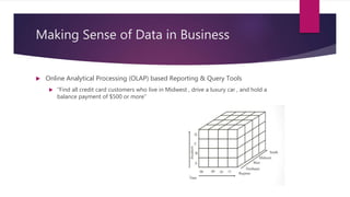 Making Sense of Data in Business
 Online Analytical Processing (OLAP) based Reporting & Query Tools
 ”Find all credit card customers who live in Midwest , drive a luxury car , and hold a
balance payment of $500 or more”
 