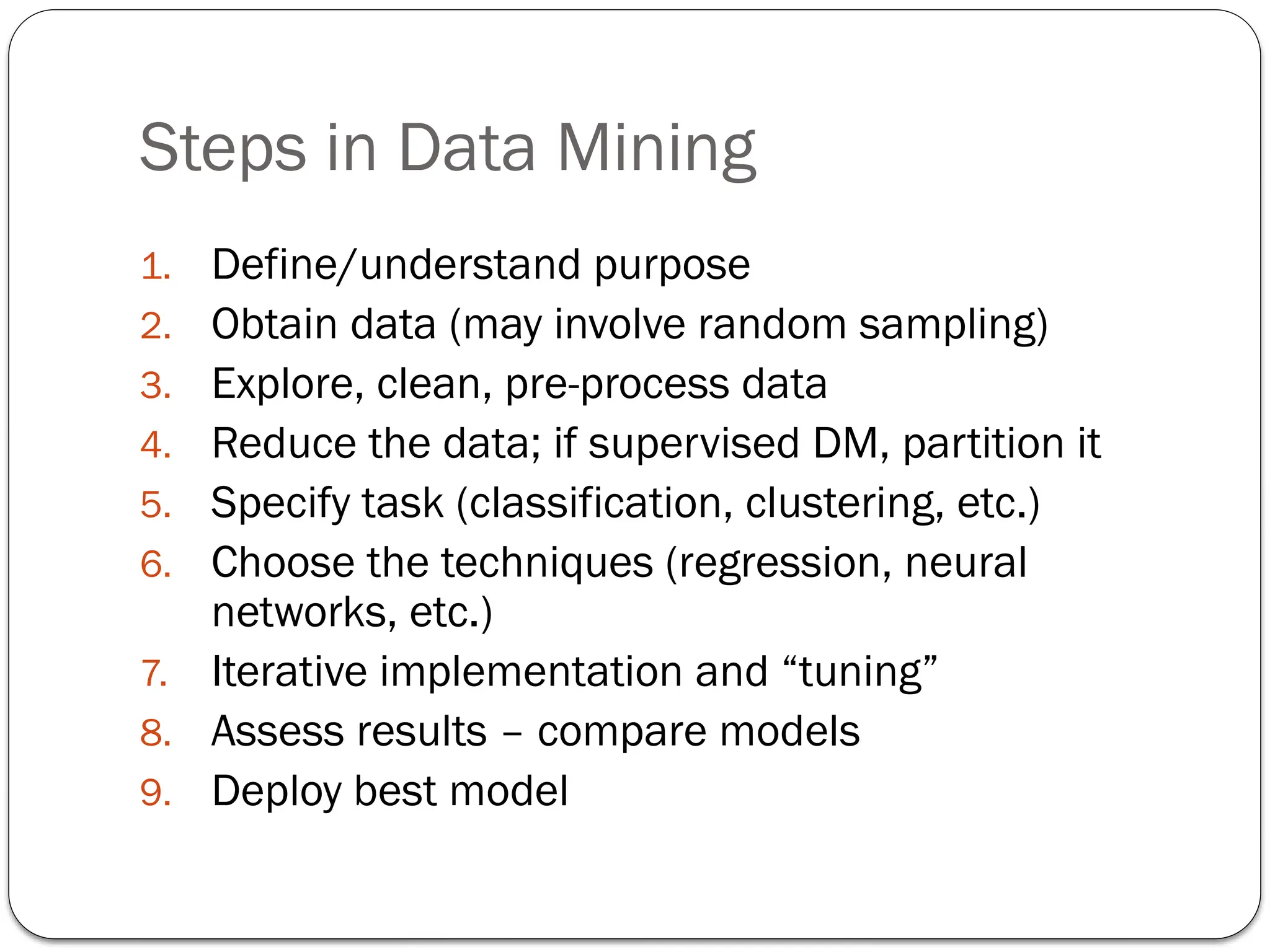 Steps in Data Mining
1. Define/understand purpose
2. Obtain data (may involve random sampling)
3. Explore, clean, pre-process data
4. Reduce the data; if supervised DM, partition it
5. Specify task (classification, clustering, etc.)
6. Choose the techniques (regression, neural
networks, etc.)
7. Iterative implementation and “tuning”
8. Assess results – compare models
9. Deploy best model
 
