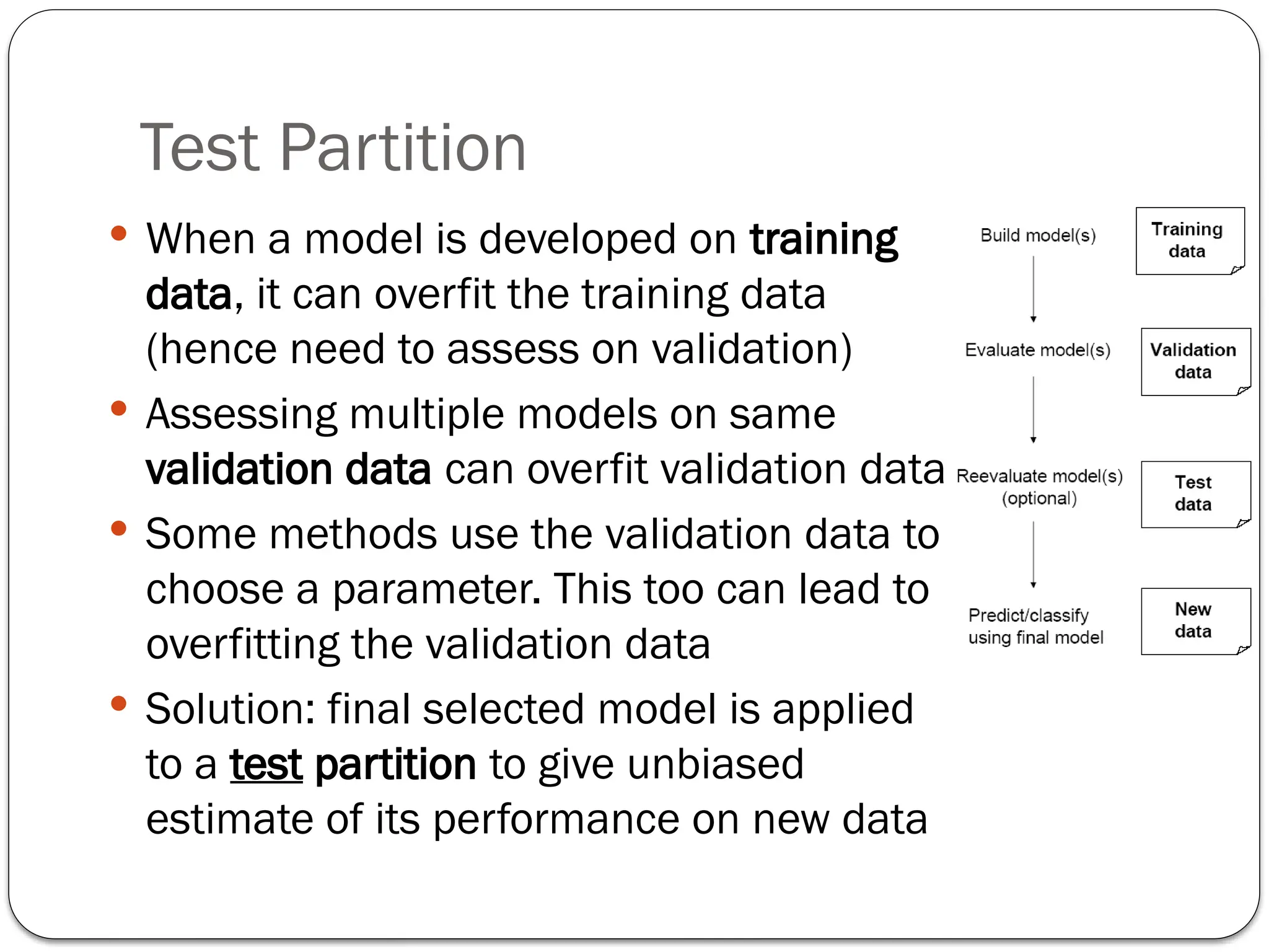 Test Partition
 When a model is developed on training
data, it can overfit the training data
(hence need to assess on validation)
 Assessing multiple models on same
validation data can overfit validation data
 Some methods use the validation data to
choose a parameter. This too can lead to
overfitting the validation data
 Solution: final selected model is applied
to a test partition to give unbiased
estimate of its performance on new data
 