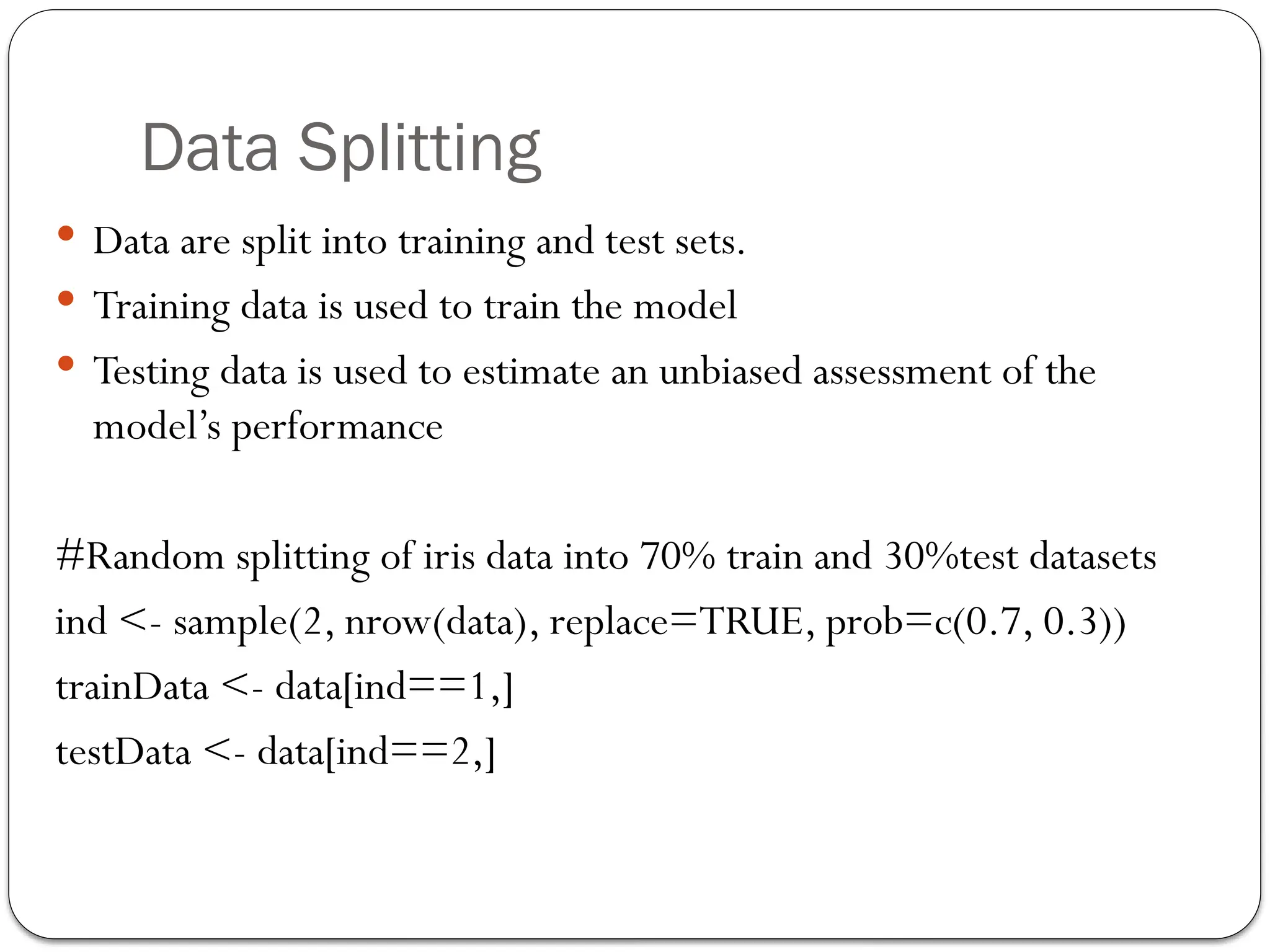Data Splitting
 Data are split into training and test sets.
 Training data is used to train the model
 Testing data is used to estimate an unbiased assessment of the
model’s performance
#Random splitting of iris data into 70% train and 30%test datasets
ind <- sample(2, nrow(data), replace=TRUE, prob=c(0.7, 0.3))
trainData <- data[ind==1,]
testData <- data[ind==2,]
 