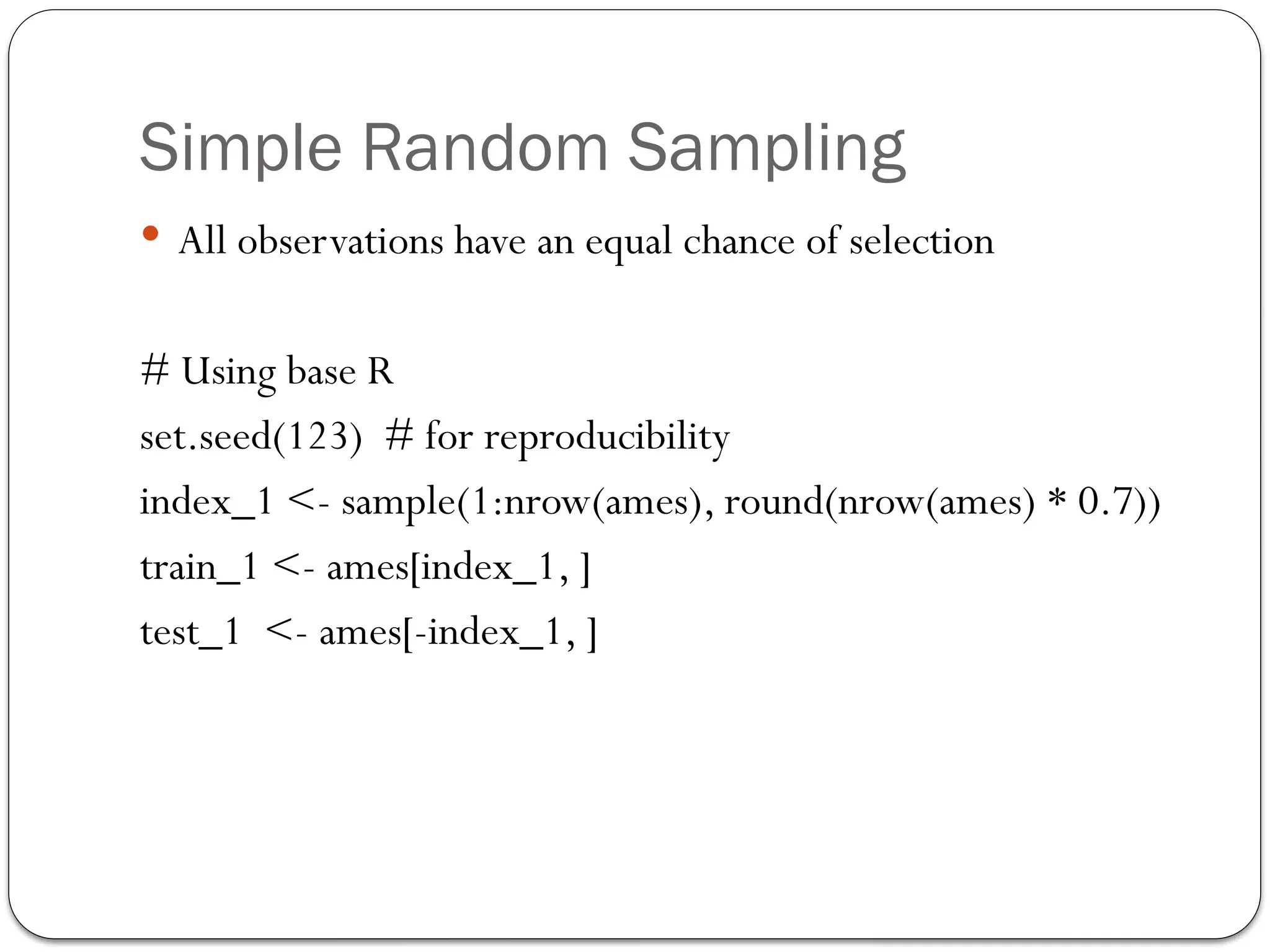 Simple Random Sampling
 All observations have an equal chance of selection
# Using base R
set.seed(123) # for reproducibility
index_1 <- sample(1:nrow(ames), round(nrow(ames) * 0.7))
train_1 <- ames[index_1, ]
test_1 <- ames[-index_1, ]
 