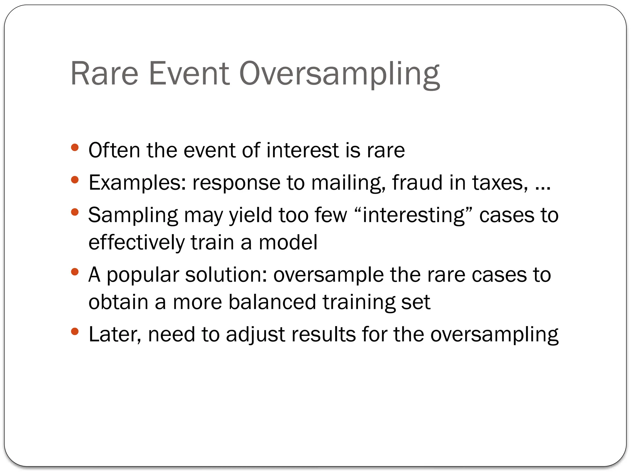 Rare Event Oversampling
 Often the event of interest is rare
 Examples: response to mailing, fraud in taxes, …
 Sampling may yield too few “interesting” cases to
effectively train a model
 A popular solution: oversample the rare cases to
obtain a more balanced training set
 Later, need to adjust results for the oversampling
 