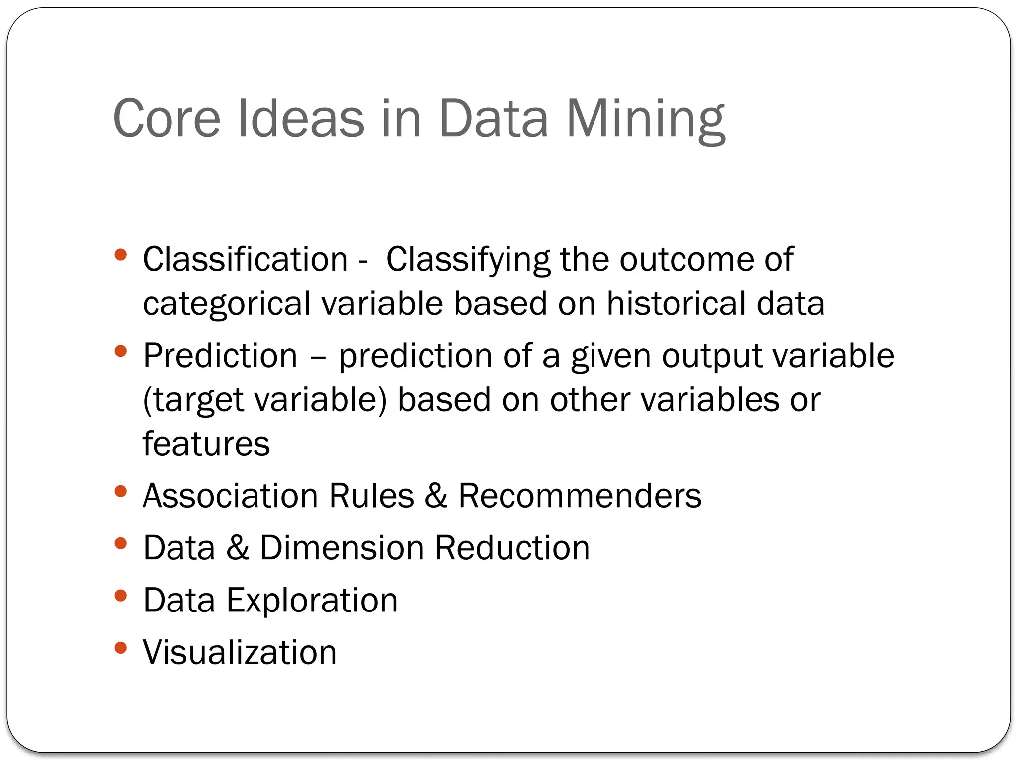 Core Ideas in Data Mining
 Classification - Classifying the outcome of
categorical variable based on historical data
 Prediction – prediction of a given output variable
(target variable) based on other variables or
features
 Association Rules & Recommenders
 Data & Dimension Reduction
 Data Exploration
 Visualization
 