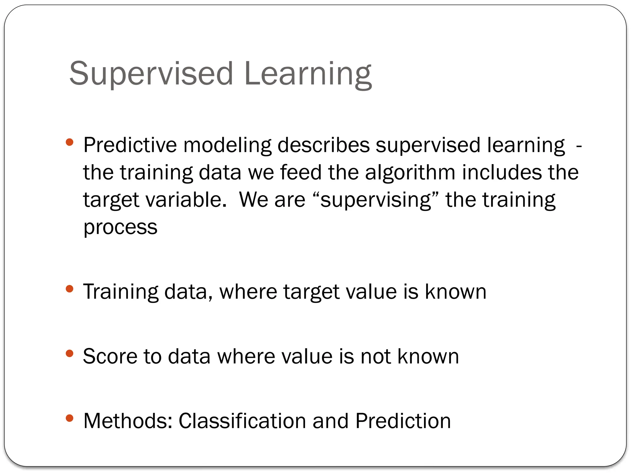 Supervised Learning
 Predictive modeling describes supervised learning -
the training data we feed the algorithm includes the
target variable. We are “supervising” the training
process
 Training data, where target value is known
 Score to data where value is not known
 Methods: Classification and Prediction
 