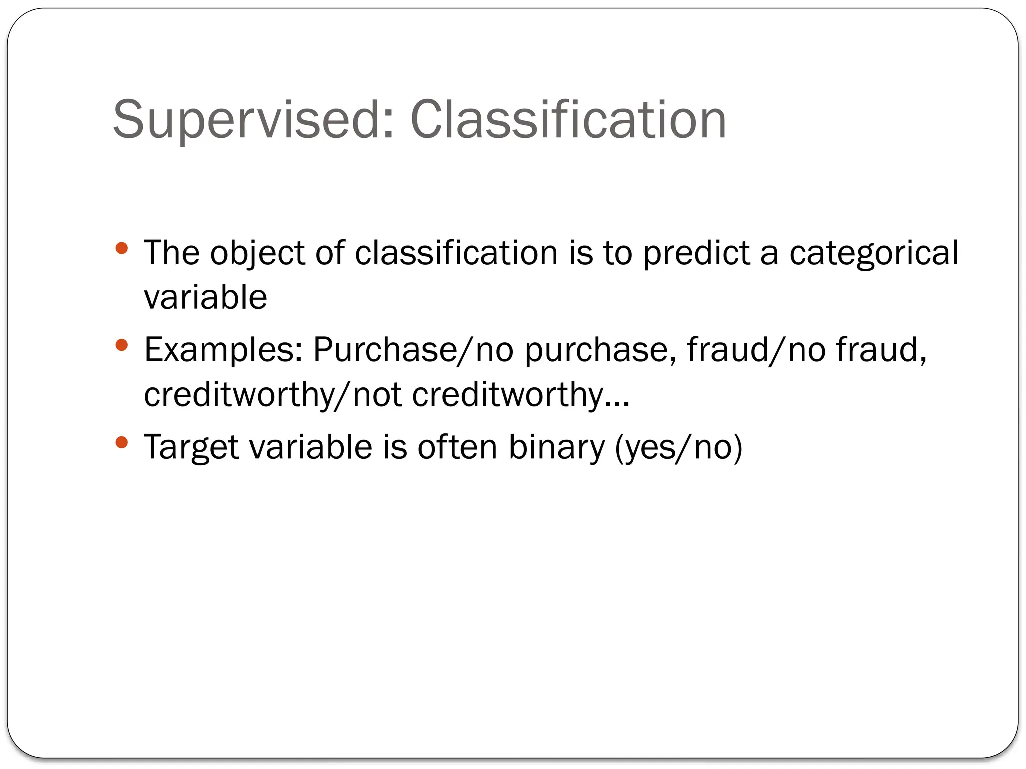 Supervised: Classification
 The object of classification is to predict a categorical
variable
 Examples: Purchase/no purchase, fraud/no fraud,
creditworthy/not creditworthy…
 Target variable is often binary (yes/no)
 