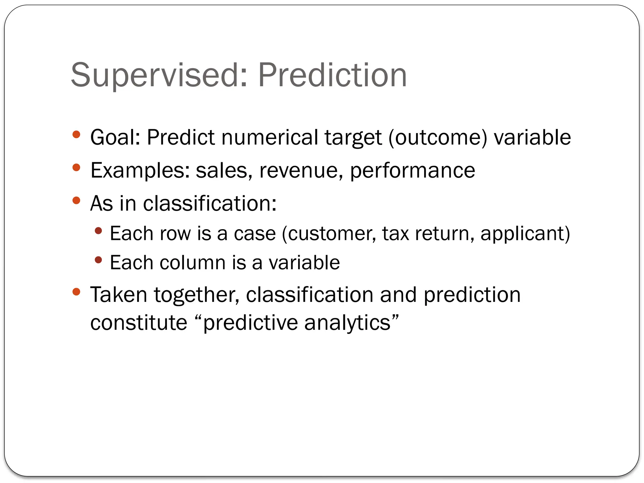 Supervised: Prediction
 Goal: Predict numerical target (outcome) variable
 Examples: sales, revenue, performance
 As in classification:
 Each row is a case (customer, tax return, applicant)
 Each column is a variable
 Taken together, classification and prediction
constitute “predictive analytics”
 