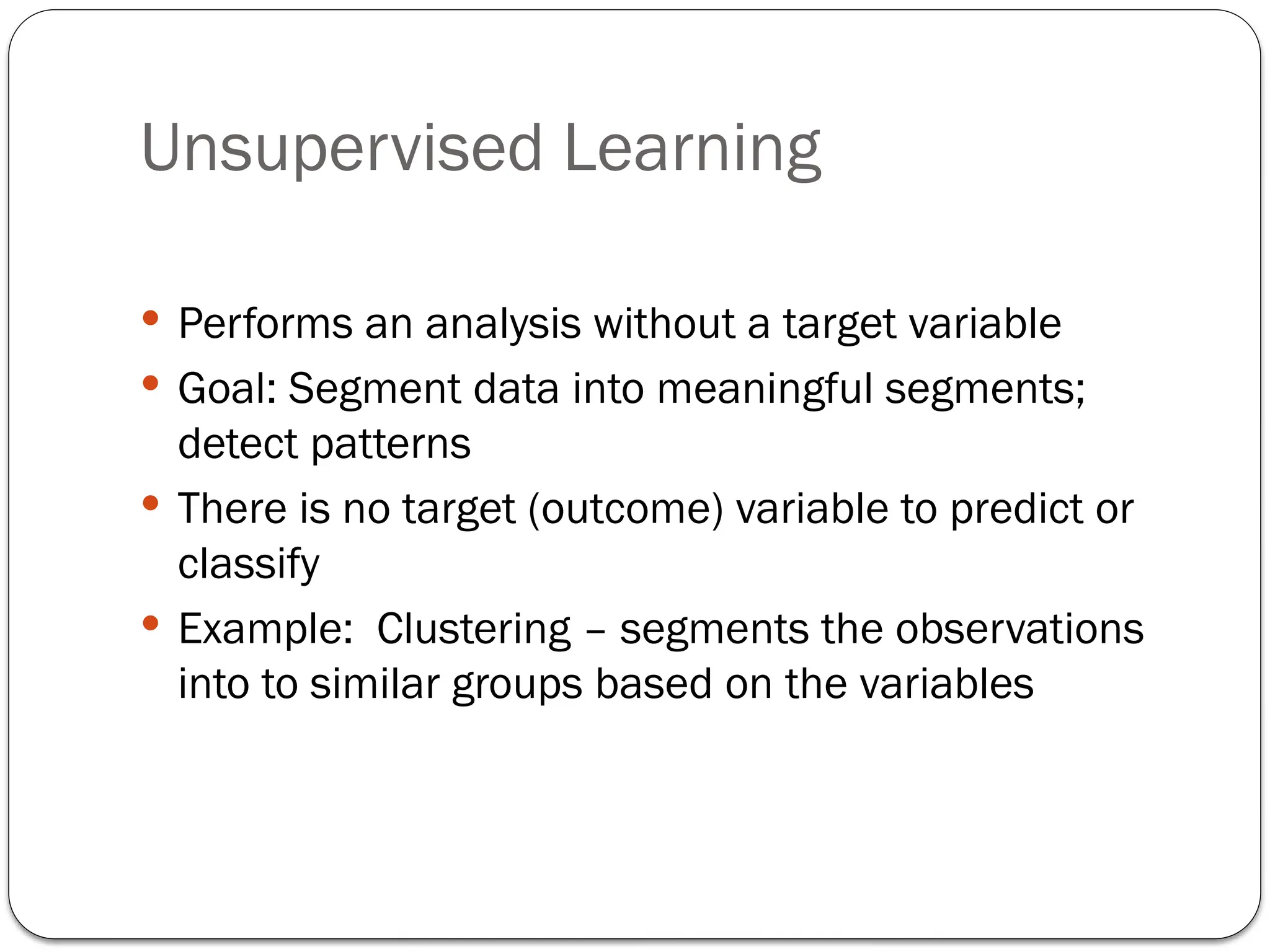 Unsupervised Learning
 Performs an analysis without a target variable
 Goal: Segment data into meaningful segments;
detect patterns
 There is no target (outcome) variable to predict or
classify
 Example: Clustering – segments the observations
into to similar groups based on the variables
 