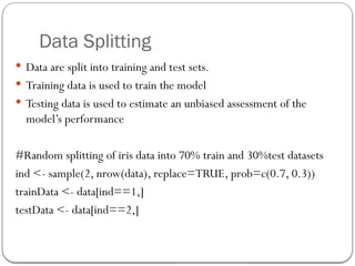 Data Splitting
 Data are split into training and test sets.
 Training data is used to train the model
 Testing data is used to estimate an unbiased assessment of the
model’s performance
#Random splitting of iris data into 70% train and 30%test datasets
ind <- sample(2, nrow(data), replace=TRUE, prob=c(0.7, 0.3))
trainData <- data[ind==1,]
testData <- data[ind==2,]
 