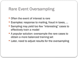 Rare Event Oversampling
 Often the event of interest is rare
 Examples: response to mailing, fraud in taxes, …
 Sampling may yield too few “interesting” cases to
effectively train a model
 A popular solution: oversample the rare cases to
obtain a more balanced training set
 Later, need to adjust results for the oversampling
 