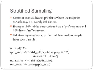 Stratified Sampling
 Common in classification problems where the response
variable may be severely imbalanced
 Example: 90% of the observations have a “yes” response and
10% have a “no” response.
 Solution: segment into quartiles and then random sample
from each quartile
set.seed(123)
split_strat <- initial_split(attrition, prop = 0.7,
strata = "Attrition")
train_strat <- training(split_strat)
test_strat <- testing(split_strat)
 