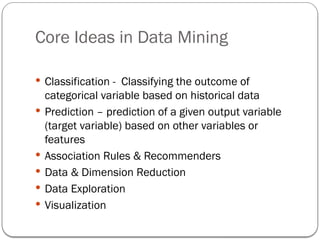 Core Ideas in Data Mining
 Classification - Classifying the outcome of
categorical variable based on historical data
 Prediction – prediction of a given output variable
(target variable) based on other variables or
features
 Association Rules & Recommenders
 Data & Dimension Reduction
 Data Exploration
 Visualization
 