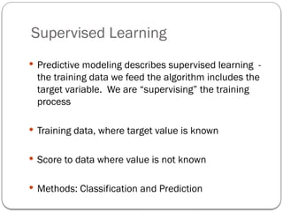 Supervised Learning
 Predictive modeling describes supervised learning -
the training data we feed the algorithm includes the
target variable. We are “supervising” the training
process
 Training data, where target value is known
 Score to data where value is not known
 Methods: Classification and Prediction
 