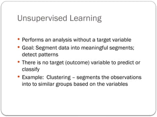 Unsupervised Learning
 Performs an analysis without a target variable
 Goal: Segment data into meaningful segments;
detect patterns
 There is no target (outcome) variable to predict or
classify
 Example: Clustering – segments the observations
into to similar groups based on the variables
 