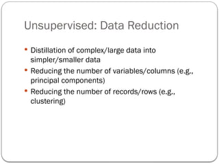 Unsupervised: Data Reduction
 Distillation of complex/large data into
simpler/smaller data
 Reducing the number of variables/columns (e.g.,
principal components)
 Reducing the number of records/rows (e.g.,
clustering)
 