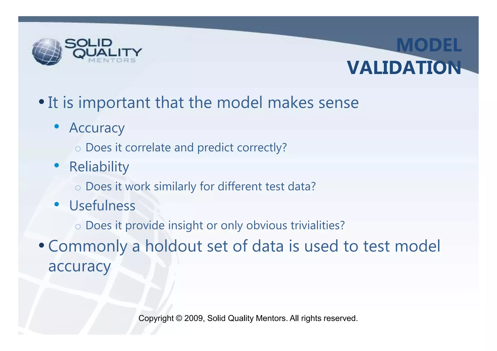 MODEL
                                                                             VALIDATION
• It is important that the model makes sense
  •   Accuracy
      o Does it correlate and predict correctly?
  •   Reliability
      o Does it work similarly for different test data?
  •   Usefulness
      o Does it provide insight or only obvious trivialities?
• Commonly a holdout set of data is used to test model
 accuracy


                    Copyright © 2009, Solid Quality Mentors. All rights reserved.
 