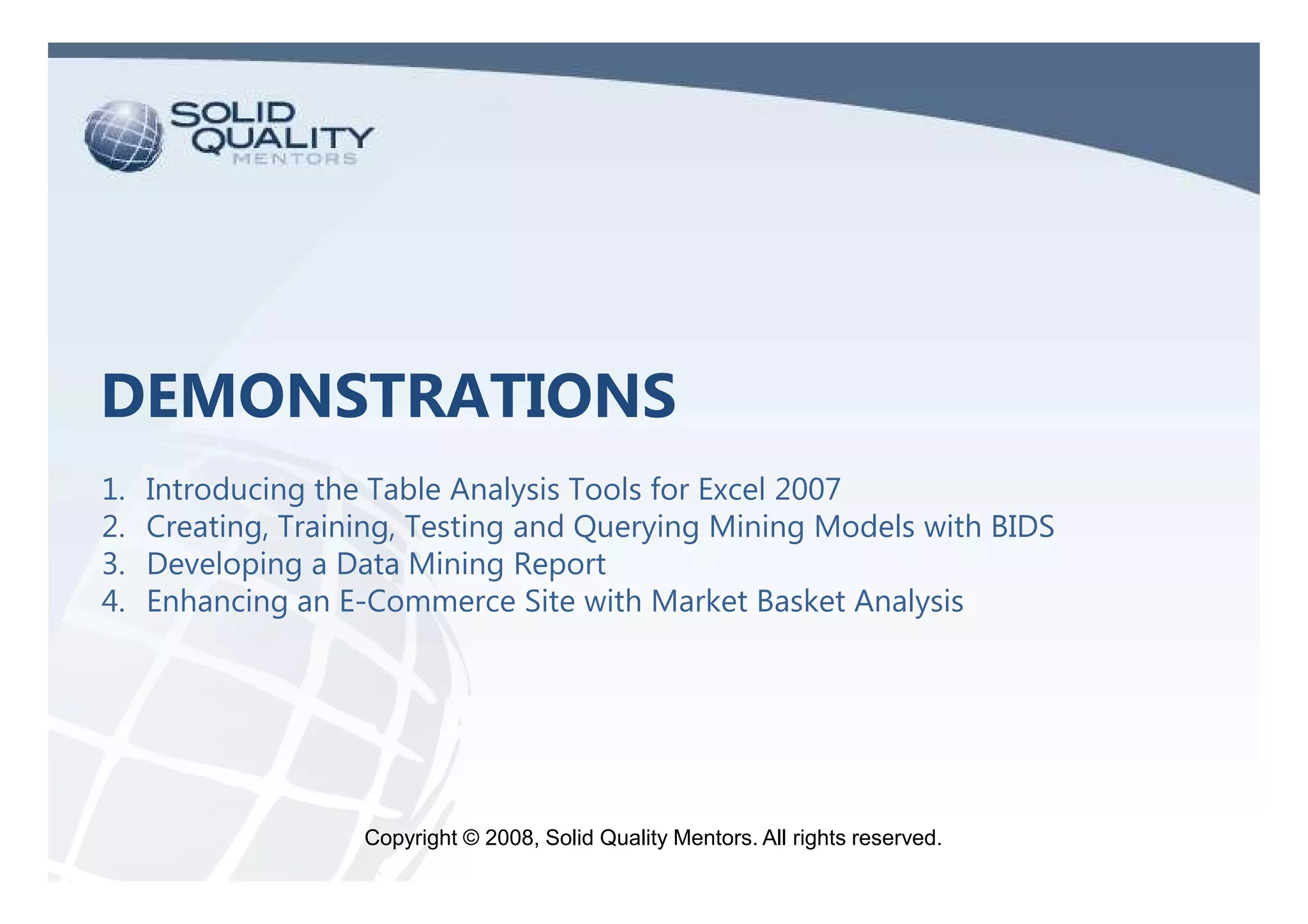 DEMONSTRATIONS
1.   Introducing the Table Analysis Tools for Excel 2007
2.   Creating, Training, Testing and Querying Mining Models with BIDS
3.   Developing a Data Mining Report
4.   Enhancing an E-Commerce Site with Market Basket Analysis




                    Copyright © 2009, Solid Quality Mentors. All rights reserved.
                                2008,
 