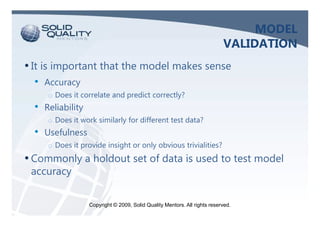 MODEL
                                                                             VALIDATION
• It is important that the model makes sense
  •   Accuracy
      o Does it correlate and predict correctly?
  •   Reliability
      o Does it work similarly for different test data?
  •   Usefulness
      o Does it provide insight or only obvious trivialities?
• Commonly a holdout set of data is used to test model
 accuracy


                    Copyright © 2009, Solid Quality Mentors. All rights reserved.
 