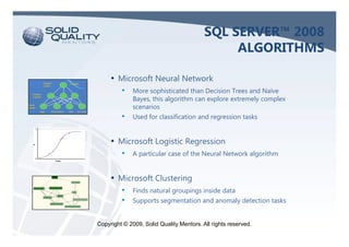 SQL SERVER™ 2008
                                               ALGORITHMS

     • Microsoft Neural Network
         •    More sophisticated than Decision Trees and Naïve
              Bayes, this algorithm can explore extremely complex
              scenarios
         •    Used for classification and regression tasks


     • Microsoft Logistic Regression
         •    A particular case of the Neural Network algorithm


     • Microsoft Clustering
         •    Finds natural groupings inside data
         •    Supports segmentation and anomaly detection tasks


Copyright © 2009, Solid Quality Mentors. All rights reserved.
 