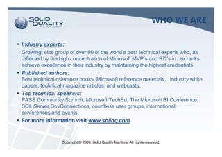 WHO WE ARE

• Industry experts:
  Growing, elite group of over 90 of the world’s best technical experts who, as
  reflected by the high concentration of Microsoft MVP’s and RD’s in our ranks,
  achieve excellence in their industry by maintaining the highest credentials.
• Published authors:
  Best technical reference books, Microsoft reference materials, industry white
  papers, technical magazine articles, and webcasts.
• Top technical speakers:
  PASS Community Summit, Microsoft TechEd, The Microsoft BI Conference,
  SQL Server DevConnections, countless user groups, international
  conferences and events.
• For more information visit www.solidq.com


                   Copyright © 2009, Solid Quality Mentors. All rights reserved.
 