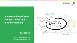 A	practical	introduction	
to	data	science	and	
machine	learning
Lisa	Torlina
lisa.torlina@akquinet.de
knowhow@akquinet.de
 