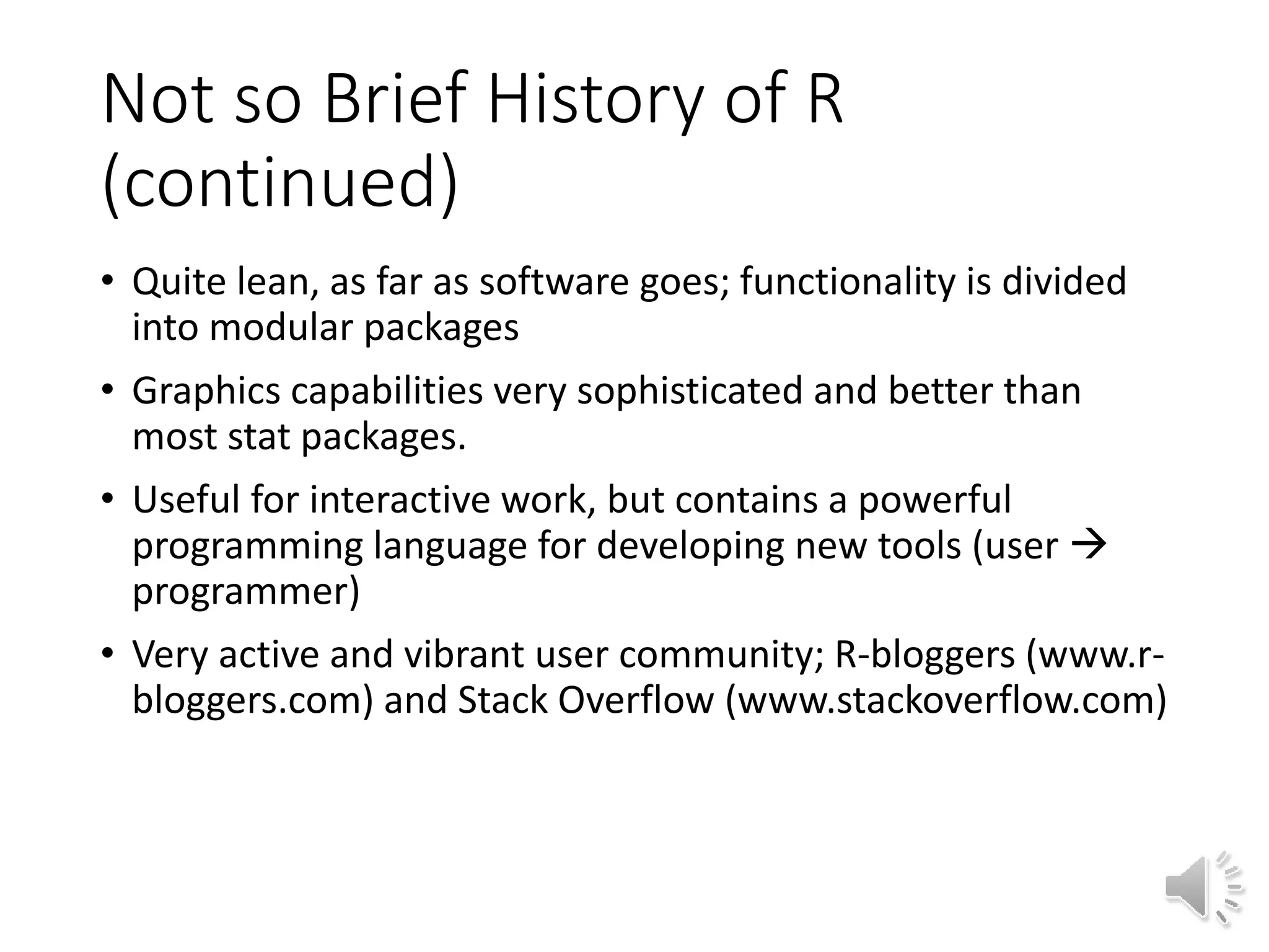 Not so Brief History of R (continued) • Quite lean, as far as software goes; functionality is divided into modular packages • Graphics capabilities very sophisticated and better than most stat packages. • Useful for interactive work, but contains a powerful programming language for developing new tools (user  programmer) • Very active and vibrant user community; R-bloggers (www.r- bloggers.com) and Stack Overflow (www.stackoverflow.com) 