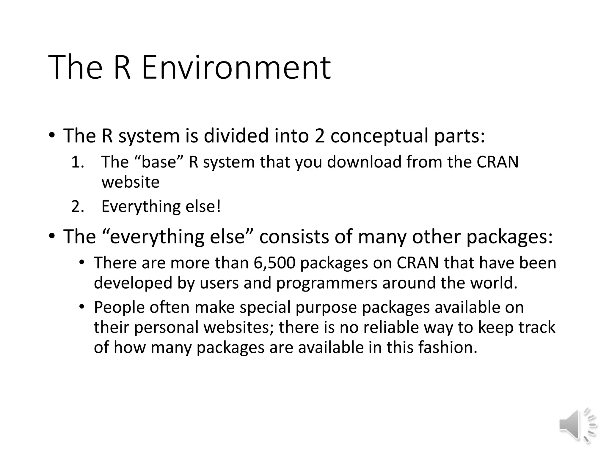 The R Environment • The R system is divided into 2 conceptual parts: 1. The “base” R system that you download from the CRAN website 2. Everything else! • The “everything else” consists of many other packages: • There are more than 6,500 packages on CRAN that have been developed by users and programmers around the world. • People often make special purpose packages available on their personal websites; there is no reliable way to keep track of how many packages are available in this fashion. 
