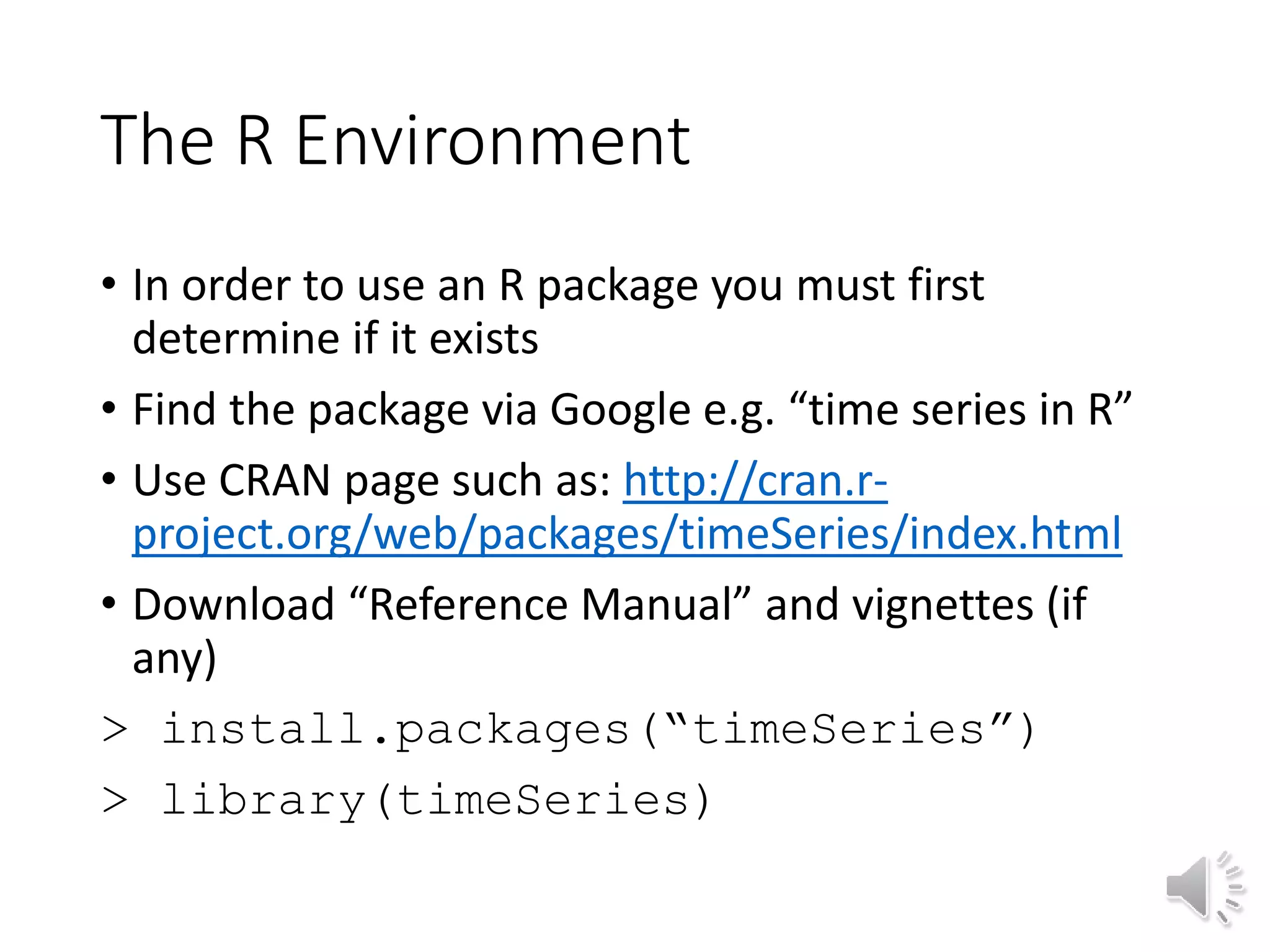 The R Environment • In order to use an R package you must first determine if it exists • Find the package via Google e.g. “time series in R” • Use CRAN page such as: http://cran.r- project.org/web/packages/timeSeries/index.html • Download “Reference Manual” and vignettes (if any) > install.packages(“timeSeries”) > library(timeSeries) 