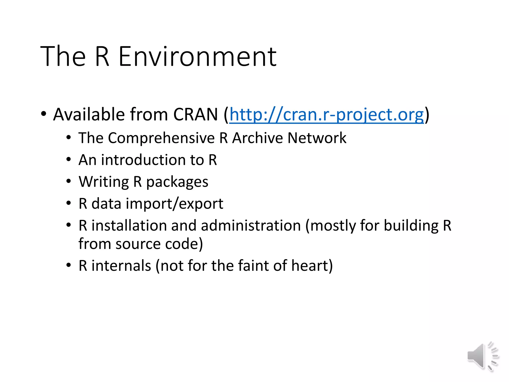 The R Environment • Available from CRAN (http://cran.r-project.org) • The Comprehensive R Archive Network • An introduction to R • Writing R packages • R data import/export • R installation and administration (mostly for building R from source code) • R internals (not for the faint of heart) 