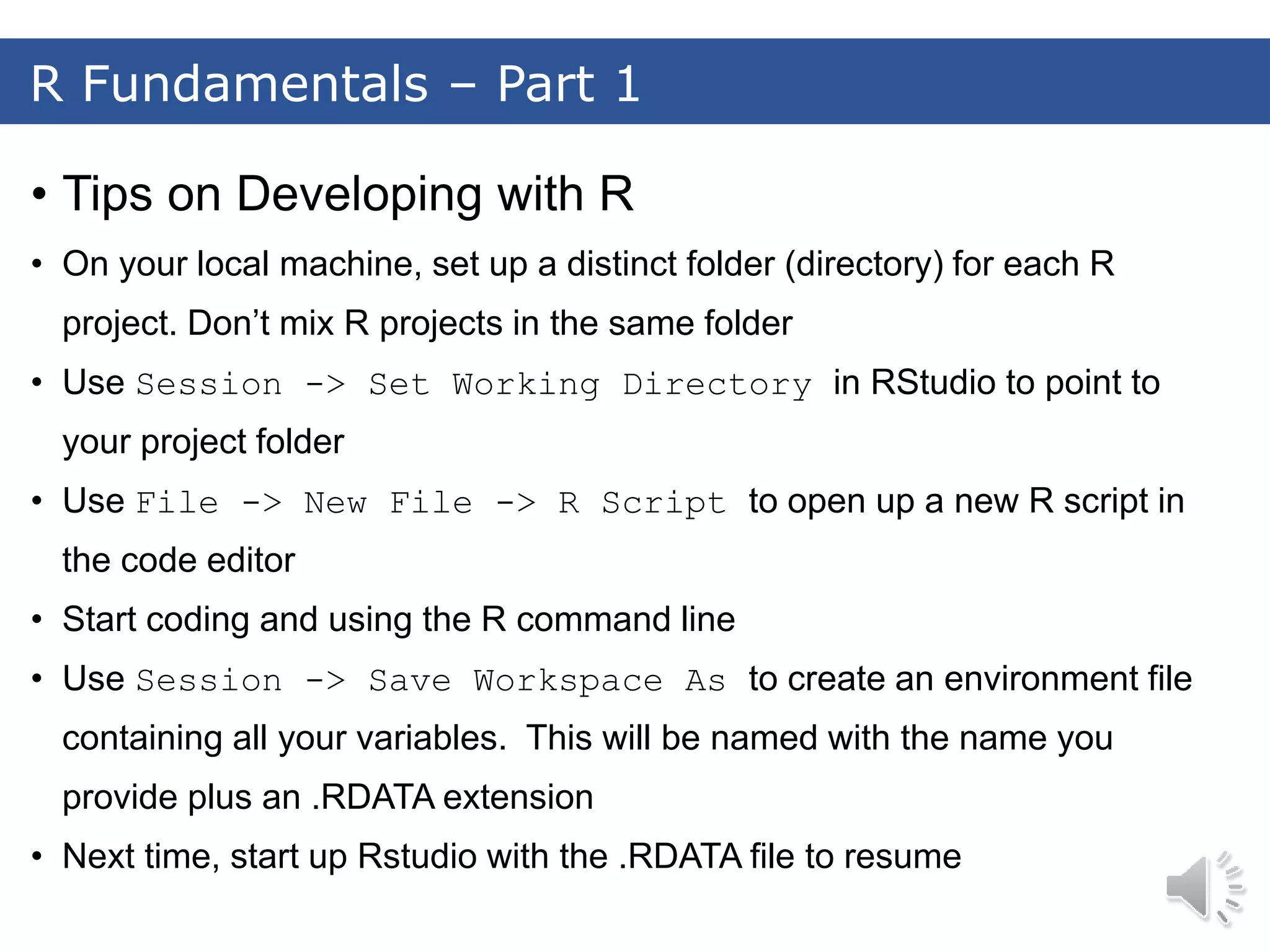 R Fundamentals – Part 1 • Tips on Developing with R • On your local machine, set up a distinct folder (directory) for each R project. Don’t mix R projects in the same folder • Use Session -> Set Working Directory in RStudio to point to your project folder • Use File -> New File -> R Script to open up a new R script in the code editor • Start coding and using the R command line • Use Session -> Save Workspace As to create an environment file containing all your variables. This will be named with the name you provide plus an .RDATA extension • Next time, start up Rstudio with the .RDATA file to resume 