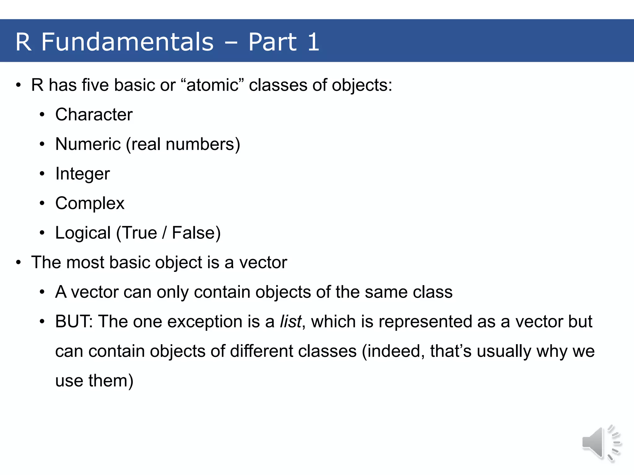 • R has five basic or “atomic” classes of objects: • Character • Numeric (real numbers) • Integer • Complex • Logical (True / False) • The most basic object is a vector • A vector can only contain objects of the same class • BUT: The one exception is a list, which is represented as a vector but can contain objects of different classes (indeed, that’s usually why we use them) R Fundamentals – Part 1 