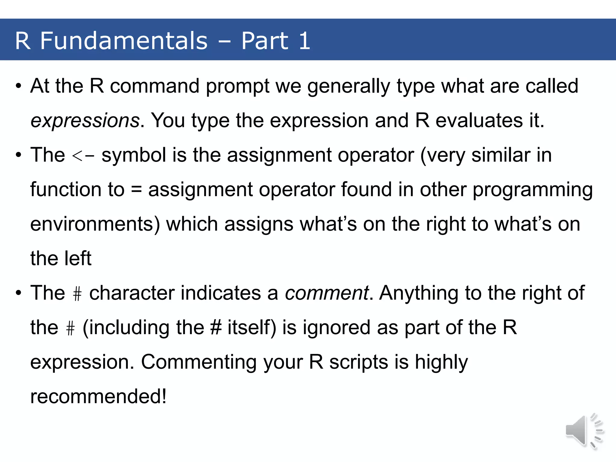 • At the R command prompt we generally type what are called expressions. You type the expression and R evaluates it. • The <- symbol is the assignment operator (very similar in function to = assignment operator found in other programming environments) which assigns what’s on the right to what’s on the left • The # character indicates a comment. Anything to the right of the # (including the # itself) is ignored as part of the R expression. Commenting your R scripts is highly recommended! R Fundamentals – Part 1 