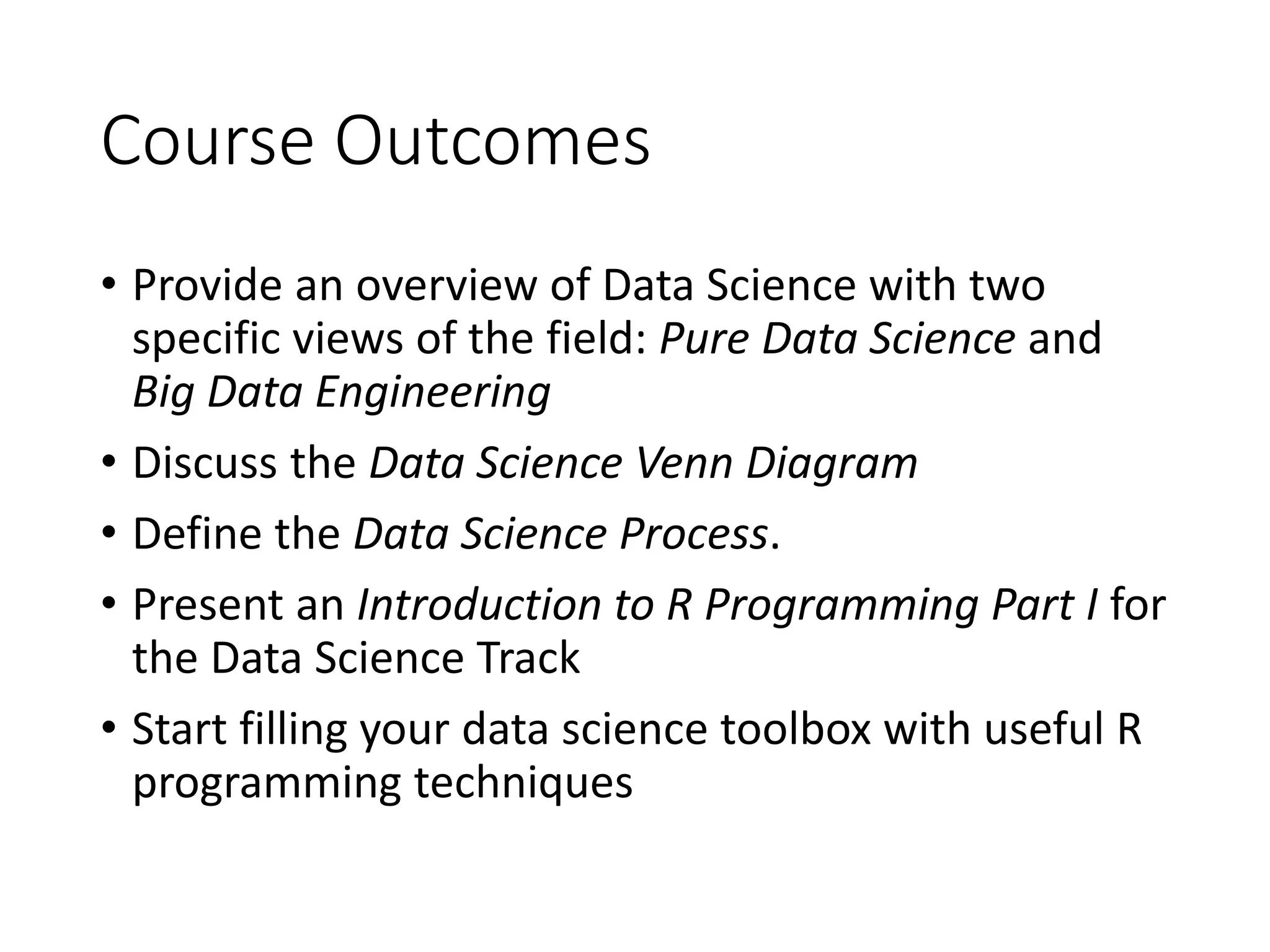 Course Outcomes • Provide an overview of Data Science with two specific views of the field: Pure Data Science and Big Data Engineering • Discuss the Data Science Venn Diagram • Define the Data Science Process. • Present an Introduction to R Programming Part I for the Data Science Track • Start filling your data science toolbox with useful R programming techniques 