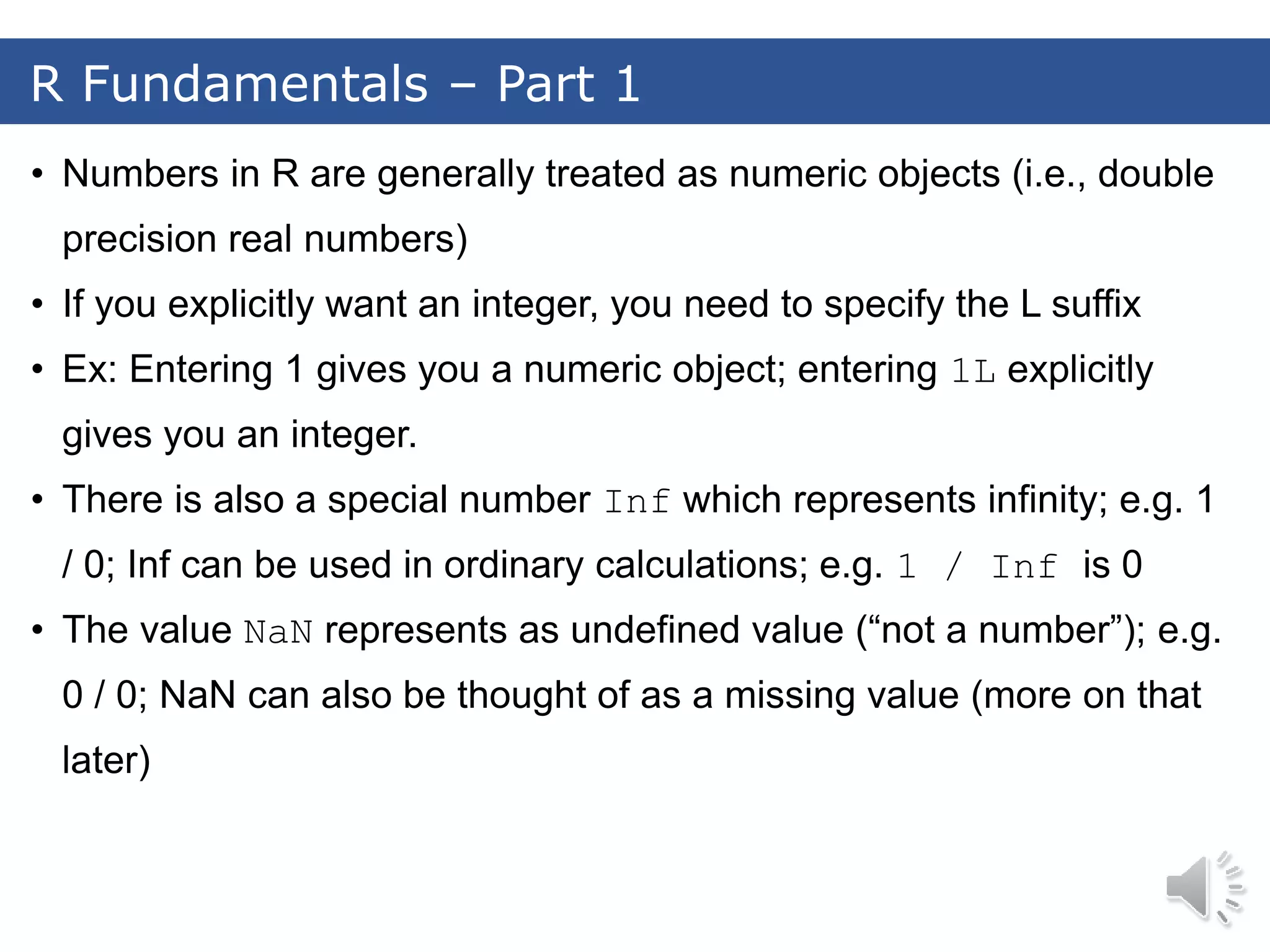 • Numbers in R are generally treated as numeric objects (i.e., double precision real numbers) • If you explicitly want an integer, you need to specify the L suffix • Ex: Entering 1 gives you a numeric object; entering 1L explicitly gives you an integer. • There is also a special number Inf which represents infinity; e.g. 1 / 0; Inf can be used in ordinary calculations; e.g. 1 / Inf is 0 • The value NaN represents as undefined value (“not a number”); e.g. 0 / 0; NaN can also be thought of as a missing value (more on that later) R Fundamentals – Part 1 