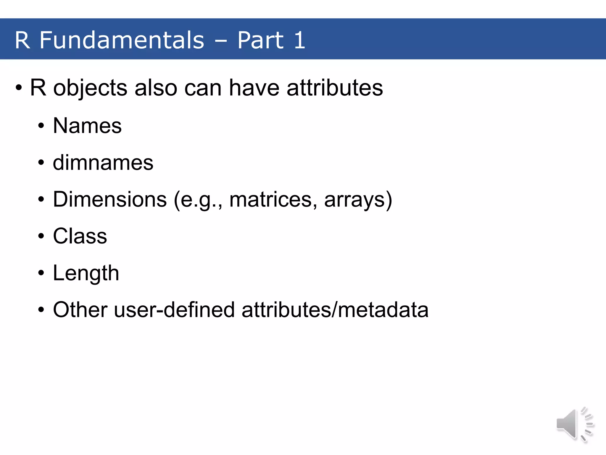 • R objects also can have attributes • Names • dimnames • Dimensions (e.g., matrices, arrays) • Class • Length • Other user-defined attributes/metadata R Fundamentals – Part 1 