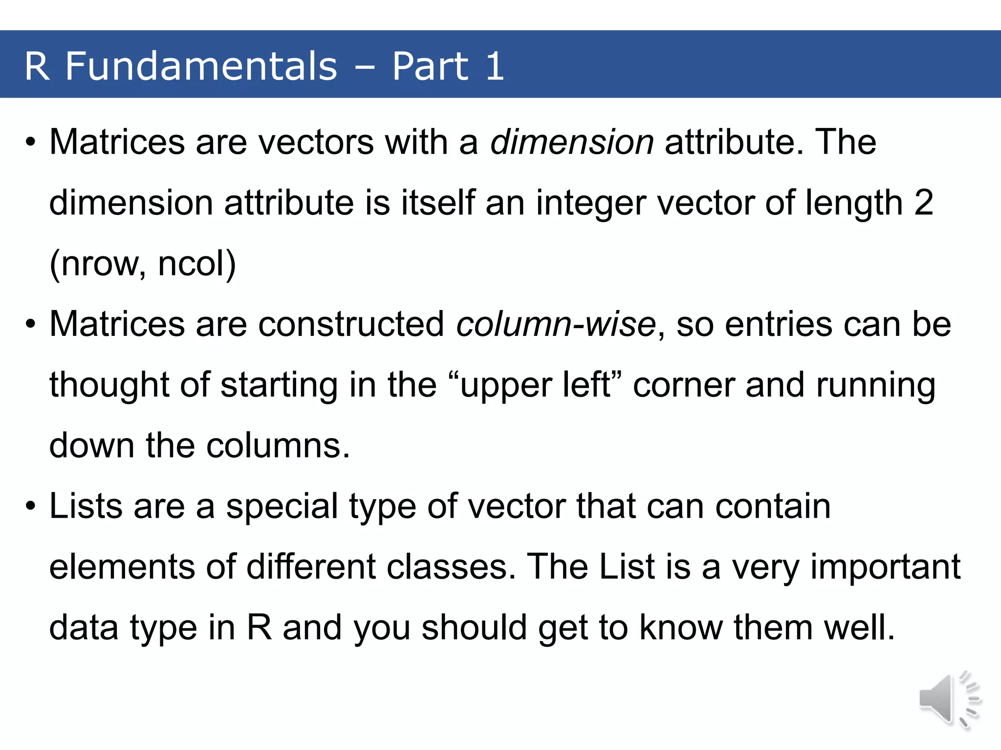 • Matrices are vectors with a dimension attribute. The dimension attribute is itself an integer vector of length 2 (nrow, ncol) • Matrices are constructed column-wise, so entries can be thought of starting in the “upper left” corner and running down the columns. • Lists are a special type of vector that can contain elements of different classes. The List is a very important data type in R and you should get to know them well. R Fundamentals – Part 1 