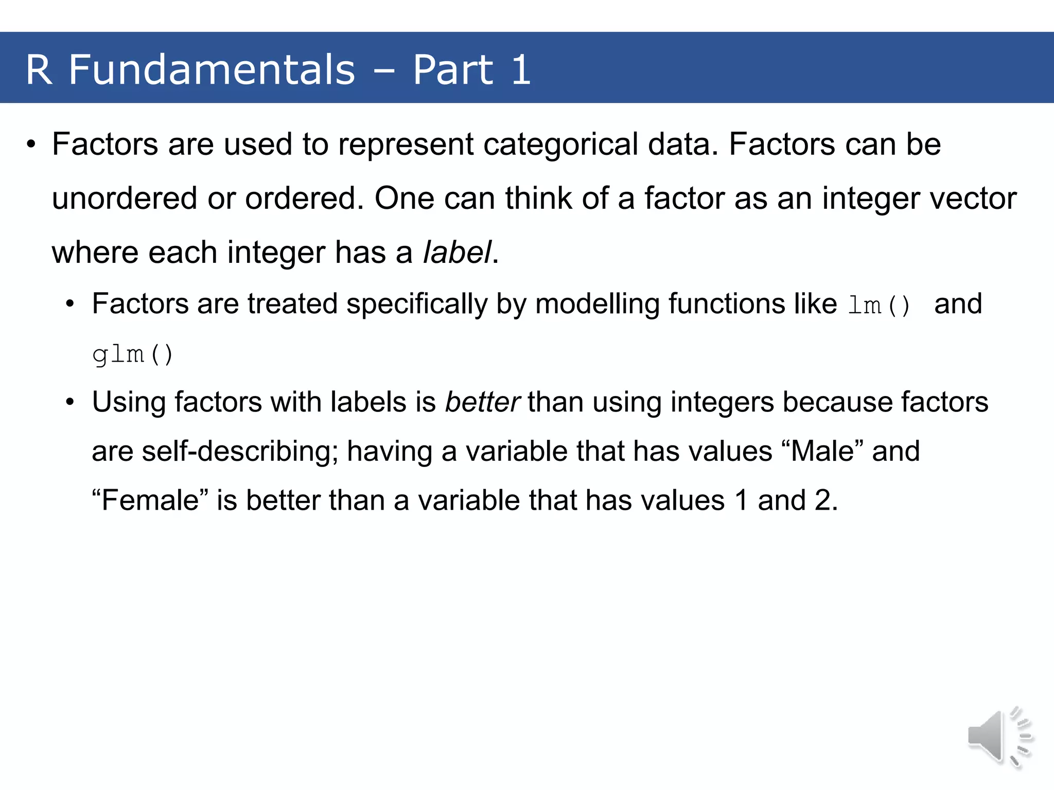 • Factors are used to represent categorical data. Factors can be unordered or ordered. One can think of a factor as an integer vector where each integer has a label. • Factors are treated specifically by modelling functions like lm() and glm() • Using factors with labels is better than using integers because factors are self-describing; having a variable that has values “Male” and “Female” is better than a variable that has values 1 and 2. R Fundamentals – Part 1 