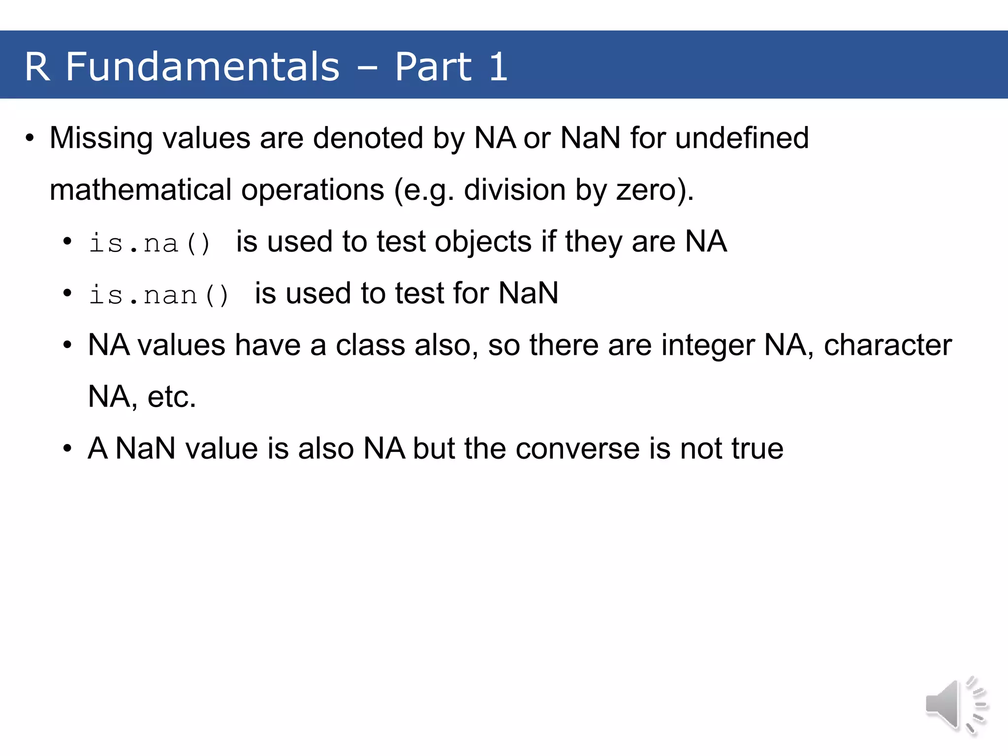 • Missing values are denoted by NA or NaN for undefined mathematical operations (e.g. division by zero). • is.na() is used to test objects if they are NA • is.nan() is used to test for NaN • NA values have a class also, so there are integer NA, character NA, etc. • A NaN value is also NA but the converse is not true R Fundamentals – Part 1 