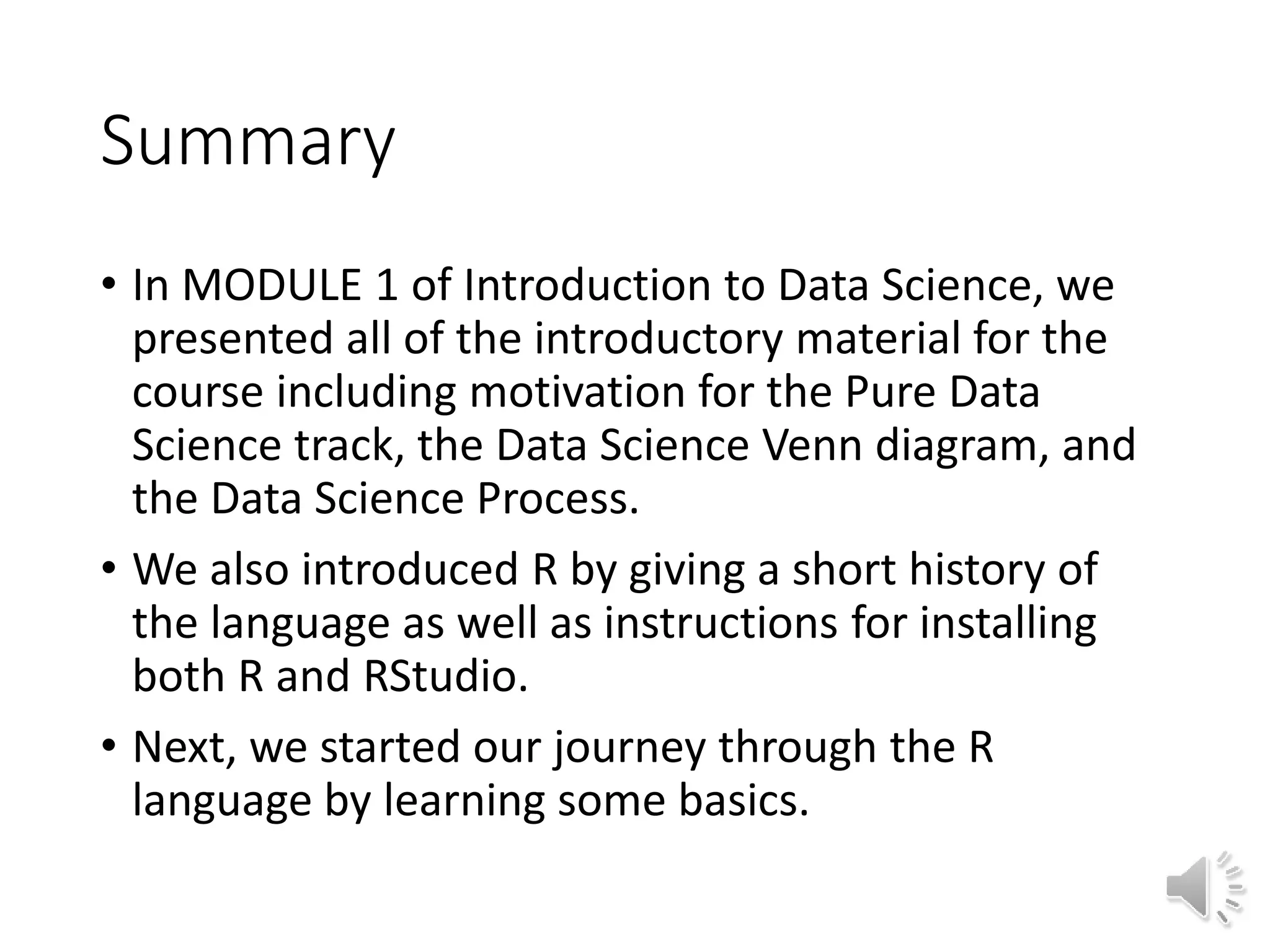Summary • In MODULE 1 of Introduction to Data Science, we presented all of the introductory material for the course including motivation for the Pure Data Science track, the Data Science Venn diagram, and the Data Science Process. • We also introduced R by giving a short history of the language as well as instructions for installing both R and RStudio. • Next, we started our journey through the R language by learning some basics. 