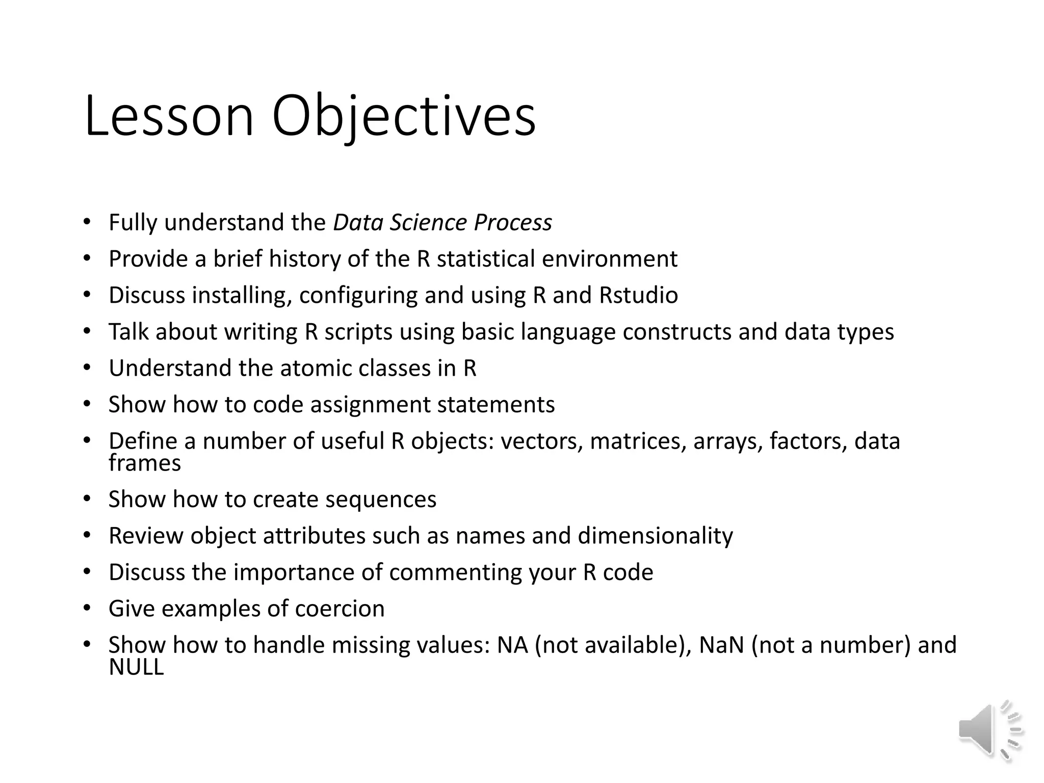Lesson Objectives • Fully understand the Data Science Process • Provide a brief history of the R statistical environment • Discuss installing, configuring and using R and Rstudio • Talk about writing R scripts using basic language constructs and data types • Understand the atomic classes in R • Show how to code assignment statements • Define a number of useful R objects: vectors, matrices, arrays, factors, data frames • Show how to create sequences • Review object attributes such as names and dimensionality • Discuss the importance of commenting your R code • Give examples of coercion • Show how to handle missing values: NA (not available), NaN (not a number) and NULL 